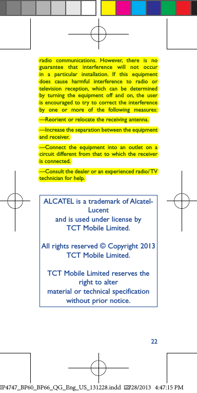 22radio communications. However, there is no guarantee that interference will not occur in a particular installation. If this equipment does cause harmful interference to radio or television reception, which can be determined by turning the equipment off and on, the user is encouraged to try to correct the interference by one or more of the following measures:—Reorient or relocate the receiving antenna.—Increase the separation between the equipment and receiver.—Connect the equipment into an outlet on a circuit different from that to which the receiver is connected.—Consult the dealer or an experienced radio/ TV technician for help.ALCATEL is a trademark of Alcatel-Lucent and is used under license by TCT Mobile Limited.All rights reserved © Copyright 2013TCT Mobile Limited.TCT Mobile Limited reserves the right to alter material or technical specification without prior notice.IP4747_BP60_BP66_QG_Eng_US_131228.indd   2212/28/2013   4:47:15 PM