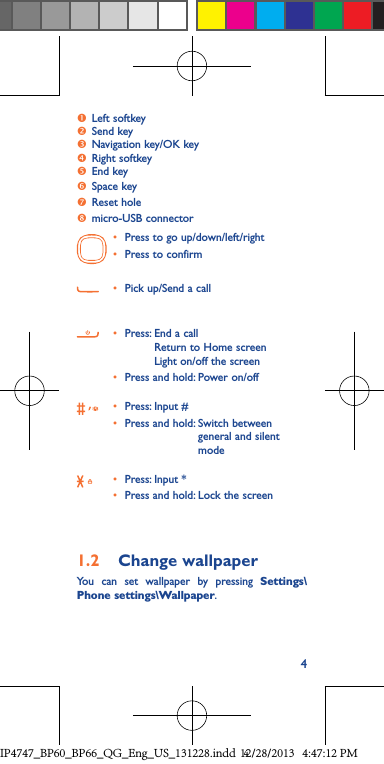 4 Left softkey Send key Navigation key/OK keyRight softkeyEnd keySpace keyReset holemicro-USB connector• Press to go up/down/left/right• Press to confirm• Pick up/Send a call• Press:  End a call Return to Home screen Light on/off the screen• Press and hold: Power on/off• Press: Input #• Press and hold:  Switch between general and silent mode• Press: Input *• Press and hold: Lock the screen1.2  Change wallpaperYou can set wallpaper by pressing Settings\Phone settings\Wallpaper.IP4747_BP60_BP66_QG_Eng_US_131228.indd   412/28/2013   4:47:12 PM