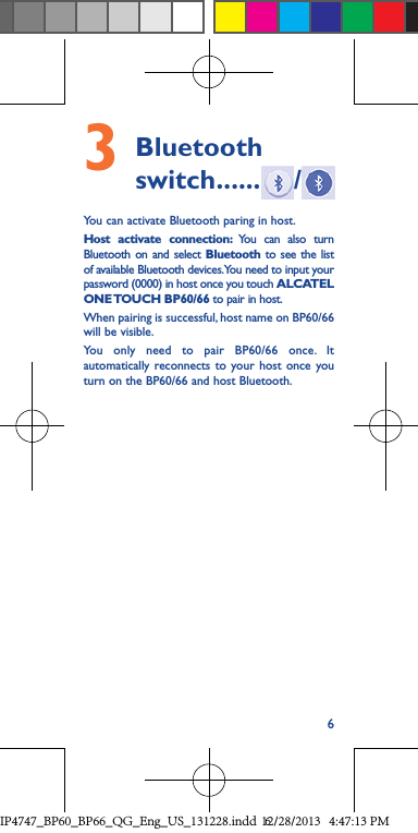 63    Bluetooth switch ...... /You can activate Bluetooth paring in host. Host activate connection: You can also turn Bluetooth on and select Bluetooth to see the list of available Bluetooth devices. You need to input your password (0000) in host once you touch ALCATEL ONE TOUCH  BP60/66 to pair in host.When pairing is successful, host name on BP60/66 will be visible.You only need to pair BP60/66 once. It automatically reconnects to your host once you turn on the BP60/66 and host Bluetooth.IP4747_BP60_BP66_QG_Eng_US_131228.indd   612/28/2013   4:47:13 PM