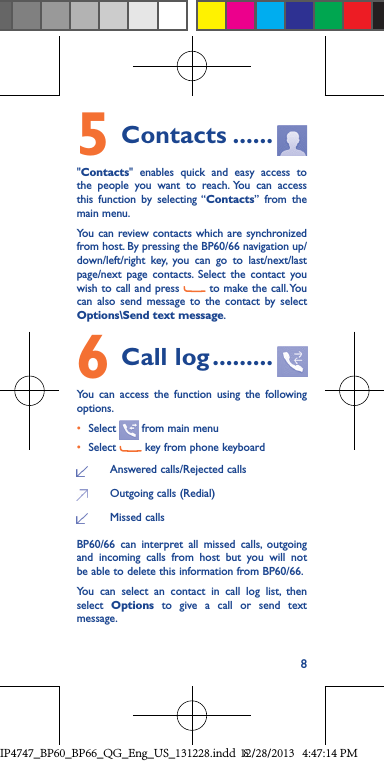 85 Contacts ......&quot;Contacts&quot; enables quick and easy access to the people you want to reach. You can access this function by selecting “Contacts” from the main menu.You can review contacts which are synchronized from host. By pressing the BP60/66 navigation up/down/left/right key, you can go to last/next/last page/next page contacts. Select the contact you wish to call and press   to make the call. You can also send message to the contact by select Options\Send text message.6 Call log .........You can access the function using the following options.• Select   from main menu• Select   key from phone keyboardAnswered calls/Rejected callsOutgoing calls (Redial)Missed callsBP60/66 can interpret all missed calls, outgoing and incoming calls from host but you will not be able to delete this information from BP60/66.You can select an contact in call log list, then select  Options to give a call or send text message.IP4747_BP60_BP66_QG_Eng_US_131228.indd   812/28/2013   4:47:14 PM