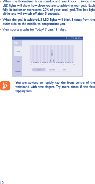 10• When the BoomBand is on standby and you knock it twice, the LED lights will show how close you are to achieving your goal. Each fully lit indicator represents 20% of your total goal. The last light blinks and will switch off after 5 seconds.• When the goal is achieved, 5 LED lights will blink 3 times from the  outer side to the middle to congratulate you.• View sports graphs for Today/ 7 days/ 31 days.  You are advised to rapidly tap the front centre of the wristband with two fingers. Try more times if the first tapping fails.