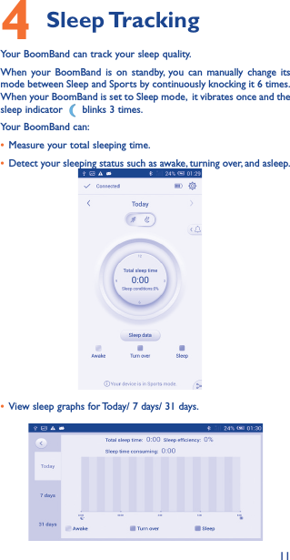 114 Sleep TrackingYour BoomBand can track your sleep quality.When your BoomBand is on standby, you can manually change its mode between Sleep and Sports by continuously knocking it 6 times. When your BoomBand is set to Sleep mode,  it vibrates once and the sleep indicator   blinks 3 times. Your BoomBand can:• Measure your total sleeping time.• Detect your sleeping status such as awake, turning over, and asleep.• View sleep graphs for Today/ 7 days/ 31 days.