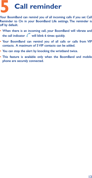 135 Call reminderYour BoomBand can remind you of all incoming calls if you set Call Reminder to On in your BoomBand Life settings. The reminder is off by default.• When there is an incoming call, your BoomBand will vibrate and the call indicator   will blink 6 times quickly.• Your BoomBand can remind you of all calls or calls from VIP contacts.  A maximum of 5 VIP contacts can be added.• You can stop the alert by knocking the wristband twice.• This feature is available only when the BoomBand and mobile phone are securely connected.