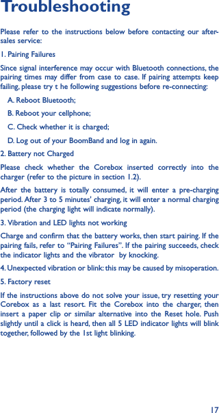 17TroubleshootingPlease refer to the instructions below before contacting our after-sales service:1. Pairing FailuresSince signal interference may occur with Bluetooth connections, the pairing times may differ from case to case. If pairing attempts keep failing, please try t he following suggestions before re-connecting:   A. Reboot Bluetooth;   B. Reboot your cellphone;   C. Check whether it is charged;   D. Log out of your BoomBand and log in again.2. Battery not ChargedPlease check whether the Corebox inserted correctly into the charger (refer to the picture in section 1.2).After the battery is totally consumed, it will enter a pre-charging period. After 3 to 5 minutes&apos; charging, it will enter a normal charging period (the charging light will indicate normally).3. Vibration and LED lights not workingCharge and confirm that the battery works, then start pairing. If the pairing fails, refer to “Pairing Failures”. If the pairing succeeds, check the indicator lights and the vibrator  by knocking.4. Unexpected vibration or blink: this may be caused by misoperation.5. Factory resetIf the instructions above do not solve your issue, try resetting your Corebox as a last resort. Fit the Corebox into the charger, then insert a paper clip or similar alternative into the Reset hole. Push slightly until a click is heard, then all 5 LED indicator lights will blink together, followed by the 1st light blinking.