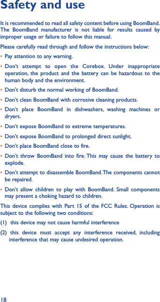 18Safety and useIt is recommended to read all safety content before using BoomBand. The BoomBand manufacturer is not liable for results caused by improper usage or failure to follow this manual.Please carefully read through and follow the instructions below:• Pay attention to any warning.• Don’t attempt to open the Corebox. Under inappropriate operation, the product and the battery can be hazardous to the human body and the environment.• Don&apos;t disturb the normal working of BoomBand.• Don’t clean BoomBand with corrosive cleaning products.• Don’t place BoomBand in dishwashers, washing machines or dryers.• Don’t expose BoomBand to extreme temperatures.• Don’t expose BoomBand to prolonged direct sunlight.• Don’t place BoomBand close to fire.• Don’t throw BoomBand into fire. This may cause the battery to explode.• Don’t attempt to disassemble BoomBand. The components cannot be repaired.• Don’t allow children to play with BoomBand. Small components may present a choking hazard to children.This device complies with Part 15 of the FCC Rules. Operation is subject to the following two conditions:(1)  this device may not cause harmful interference(2) this device must accept any interference received, including           interference that may cause undesired operation.