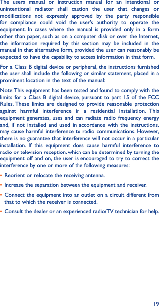 19The users manual or instruction manual for an intentional or unintentional radiator shall caution the user that changes or modifications not expressly approved by the party responsible for compliance could void the user&apos;s authority to operate the equipment. In cases where the manual is provided only in a form other than paper, such as on a computer disk or over the Internet, the information required by this section may be included in the manual in that alternative form, provided the user can reasonably be expected to have the capability to access information in that form.For a Class B digital device or peripheral, the instructions furnished the user shall include the following or similar statement, placed in a prominent location in the text of the manual:Note: This equipment has been tested and found to comply with the limits for a Class B digital device, pursuant to part 15 of the FCC Rules. These limits are designed to provide reasonable protection against harmful interference in a residential installation. This equipment generates, uses and can radiate radio frequency energy and, if not installed and used in accordance with the instructions, may cause harmful interference to radio communications. However, there is no guarantee that interference will not occur in a particular installation. If this equipment does cause harmful interference to radio or television reception, which can be determined by turning the equipment off and on, the user is encouraged to try to correct the interference by one or more of the following measures:• Reorient or relocate the receiving antenna.• Increase the separation between the equipment and receiver.• Connect the equipment into an outlet on a circuit different from that to which the receiver is connected.• Consult the dealer or an experienced radio/TV technician for help.