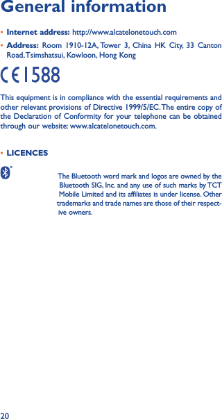 20General information• Internet address: http://www.alcatelonetouch.com• Address: Room 1910-12A, Tower 3, China HK City, 33 Canton Road, Tsimshatsui, Kowloon, Hong KongThis equipment is in compliance with the essential requirements and other relevant provisions of Directive 1999/5/EC. The entire copy of the Declaration of Conformity for your telephone can be obtained through our website: www.alcatelonetouch.com.• LICENCES                     The Bluetooth word mark and logos are owned by the                            Bluetooth SIG, Inc. and any use of such marks by TCT                            Mobile Limited and its affiliates is under license. Other                               trademarks and trade names are those of their respect-                           ive owners.