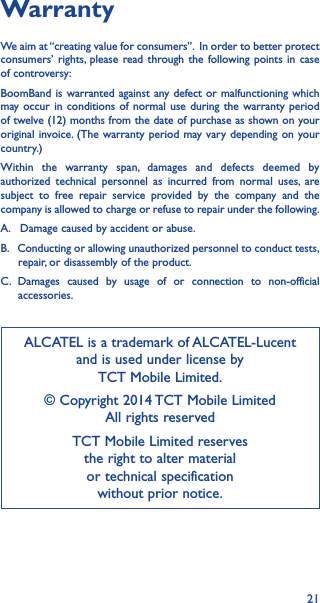 21WarrantyWe aim at “creating value for consumers”.  In order to better protect consumers’ rights, please read through the following points in case of controversy:BoomBand is warranted against any defect or malfunctioning which may occur in conditions of normal use during the warranty period of twelve (12) months from the date of purchase as shown on your original invoice. (The warranty period may vary depending on your country.)Within the warranty span, damages and defects deemed by authorized technical personnel as incurred from normal uses, are subject to free repair service provided by the company and the company is allowed to charge or refuse to repair under the following.A.   Damage caused by accident or abuse.B.   Conducting or allowing unauthorized personnel to conduct tests,        repair, or disassembly of the product.C. Damages caused by usage of or connection to non-official       accessories.ALCATEL is a trademark of ALCATEL-Lucent and is used under license by  TCT Mobile Limited.© Copyright 2014 TCT Mobile Limited All rights reservedTCT Mobile Limited reserves  the right to alter material  or technical specification  without prior notice.