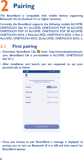 62 PairingThe BoomBand is compatible with mobile devices supporting Bluetooth 4.0 LE (Android 4.3 or higher versions).Currently, the BoomBand supports the following models: ALCATEL ONETOUCH Idol X+; ALCATEL ONETOUCH POP S3; ALCATEL ONETOUCH POP S7; ALCATEL ONETOUCH POP S9; ALCATEL ONETOUCH IDOL 2 Mini; ALCATEL ONETOUCH IDOL 2 Mini S; ALCATEL ONETOUCH IDOL 2S; ALCATEL ONETOUCH IDOL 2.2.1  First pairing• Download BoomBand Life   from http://www.alcatelonetouch.com. (BoomBand Life is pre-installed in ALCATEL ONETOUCH Idol X+.)• After installation and launch, you are requested to set your personal info as below:• Once you choose to pair BoomBand, a message is displayed to prompt you to turn on Bluetooth (if it is off) and then search for BoomBand devices.