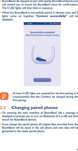 7• BoomBand Life requests to pair with nearby BoomBand devices and will remind you to knock the BoomBand twice for confirmation. The 5 LED lights will then blink in sequence.• When the BoomBand is successfully paired, it vibrates once and 5 lights come on together. “Connect successfully!” will be displayed.At least 4 LED lights are required for the first pairing. It is recommended that the Corebox be charged during the first pairing. 2.2  Changing paired phones• On entering the main interface of BoomBand Life a message is displayed to prompt you to turn on Bluetooth (if it is off) and then search for BoomBand devices.• If you change the paired phone, all original data recorded from the BoomBand will be saved in the old phone and new data will be generated in the newly paired phone.