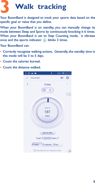 93 Walk trackingYour BoomBand is designed to track your sports data based on the specific goal or value that you define.When your BoomBand is on standby, you can manually change its mode between Sleep and Sports by continuously knocking it 6 times. When your BoomBand is set to Step Counting mode,  it vibrates once and the sports indicator   blinks 3 times. Your BoomBand can:• Correctly recognize walking actions.  Generally, the standby time in this mode will be 3 to 5 days.• Count the calories burned.• Count the distance walked.