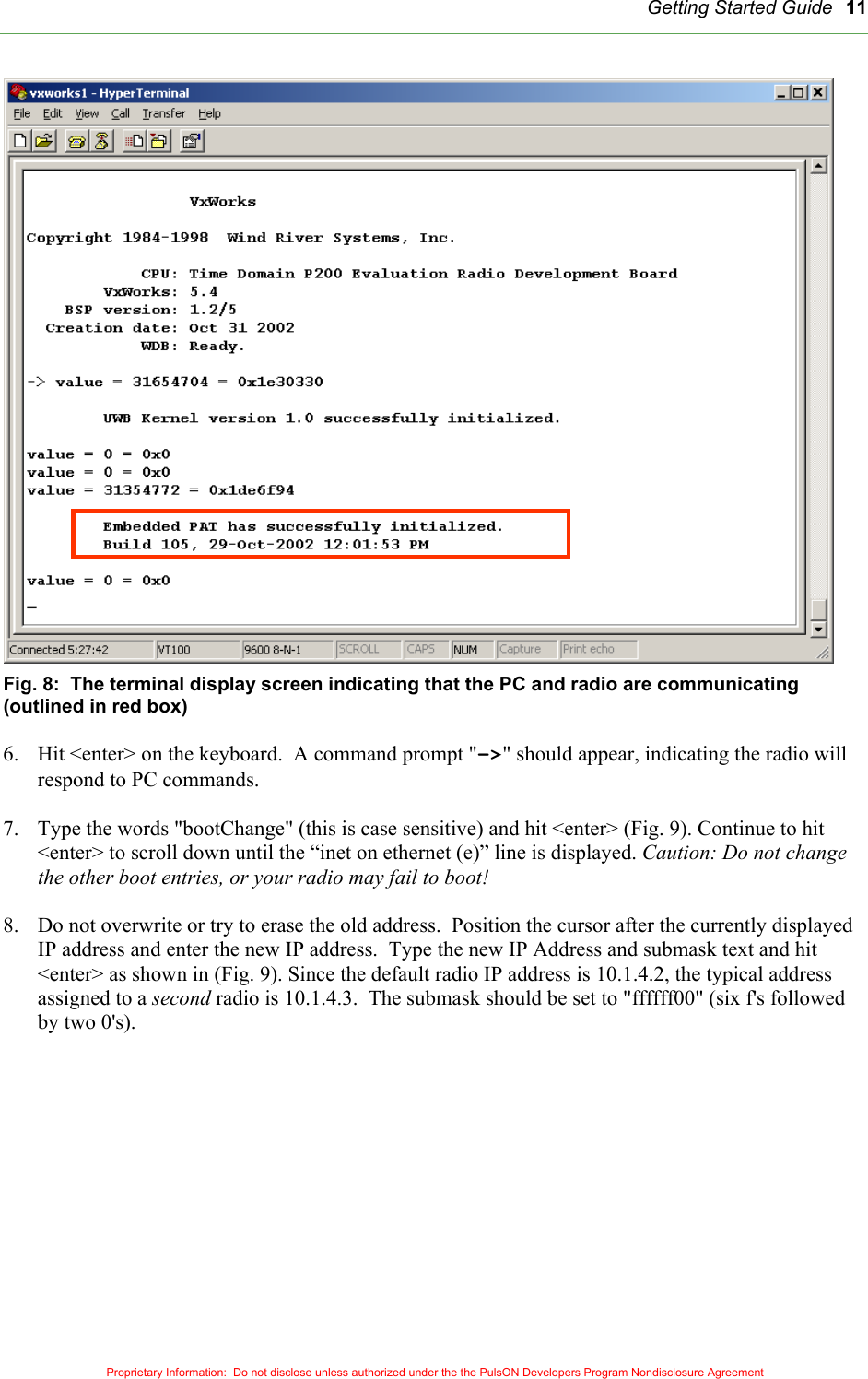   Getting Started Guide 11                         Fig. 8:  The terminal display screen indicating that the PC and radio are communicating (outlined in red box)  6.  Hit &lt;enter&gt; on the keyboard.  A command prompt &quot;-&gt;&quot; should appear, indicating the radio will respond to PC commands.  7.  Type the words &quot;bootChange&quot; (this is case sensitive) and hit &lt;enter&gt; (Fig. 9). Continue to hit &lt;enter&gt; to scroll down until the “inet on ethernet (e)” line is displayed. Caution: Do not change the other boot entries, or your radio may fail to boot!    8.  Do not overwrite or try to erase the old address.  Position the cursor after the currently displayed IP address and enter the new IP address.  Type the new IP Address and submask text and hit &lt;enter&gt; as shown in (Fig. 9). Since the default radio IP address is 10.1.4.2, the typical address assigned to a second radio is 10.1.4.3.  The submask should be set to &quot;ffffff00&quot; (six f&apos;s followed by two 0&apos;s).    Proprietary Information:  Do not disclose unless authorized under the the PulsON Developers Program Nondisclosure Agreement 