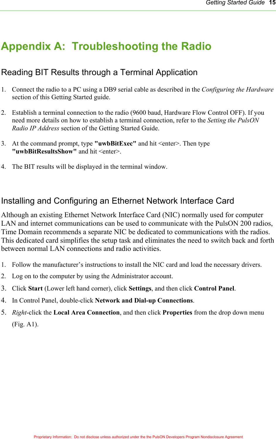   Getting Started Guide Proprietary Information:  Do not disclose unless authorized under the the PulsON Developers Program Nondisclosure Agreement 15 Appendix A:  Troubleshooting the Radio  Reading BIT Results through a Terminal Application  1.  Connect the radio to a PC using a DB9 serial cable as described in the Configuring the Hardware section of this Getting Started guide.  2.  Establish a terminal connection to the radio (9600 baud, Hardware Flow Control OFF). If you need more details on how to establish a terminal connection, refer to the Setting the PulsON Radio IP Address section of the Getting Started Guide.  3.  At the command prompt, type &quot;uwbBitExec&quot; and hit &lt;enter&gt;. Then type &quot;uwbBitResultsShow&quot; and hit &lt;enter&gt;.  4.  The BIT results will be displayed in the terminal window.    Installing and Configuring an Ethernet Network Interface Card Although an existing Ethernet Network Interface Card (NIC) normally used for computer LAN and internet communications can be used to communicate with the PulsON 200 radios,  Time Domain recommends a separate NIC be dedicated to communications with the radios.  This dedicated card simplifies the setup task and eliminates the need to switch back and forth between normal LAN connections and radio activities.  1.  Follow the manufacturer’s instructions to install the NIC card and load the necessary drivers. 2.  Log on to the computer by using the Administrator account. 3.  Click Start (Lower left hand corner), click Settings, and then click Control Panel. 4.  In Control Panel, double-click Network and Dial-up Connections.  5.  Right-click the Local Area Connection, and then click Properties from the drop down menu (Fig. A1).  