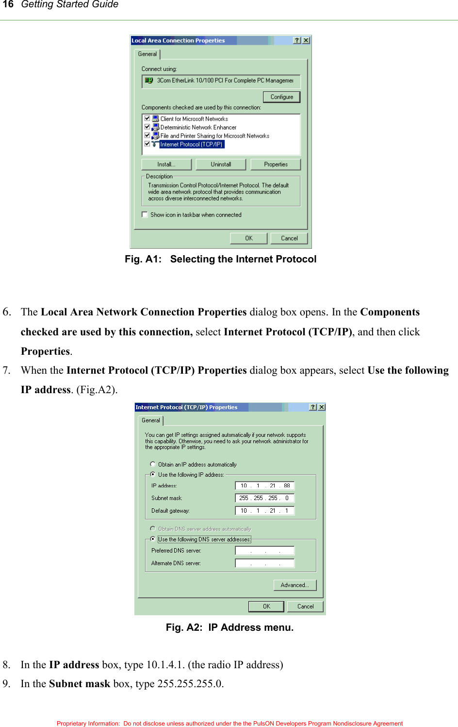 Getting Started Guide 16 Fig. A1:   Selecting the Internet Protocol   6.  The Local Area Network Connection Properties dialog box opens. In the Components checked are used by this connection, select Internet Protocol (TCP/IP), and then click Properties.  7. When the Internet Protocol (TCP/IP) Properties dialog box appears, select Use the following IP address. (Fig.A2).  Fig. A2:  IP Address menu.  8. In the IP address box, type 10.1.4.1. (the radio IP address) 9. In the Subnet mask box, type 255.255.255.0. Proprietary Information:  Do not disclose unless authorized under the the PulsON Developers Program Nondisclosure Agreement 