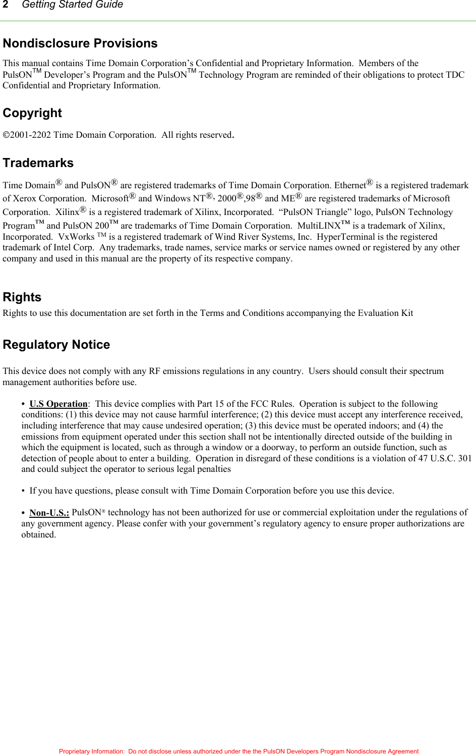 Getting Started Guide Proprietary Information:  Do not disclose unless authorized under the the PulsON Developers Program Nondisclosure Agreement 2Nondisclosure Provisions This manual contains Time Domain Corporation’s Confidential and Proprietary Information.  Members of the PulsONTM Developer’s Program and the PulsONTM Technology Program are reminded of their obligations to protect TDC Confidential and Proprietary Information.  Copyright 2001-2202 Time Domain Corporation.  All rights reserved.  Trademarks Time Domain® and PulsON® are registered trademarks of Time Domain Corporation. Ethernet® is a registered trademark of Xerox Corporation.  Microsoft® and Windows NT®, 2000®,98® and ME® are registered trademarks of Microsoft Corporation.  Xilinx® is a registered trademark of Xilinx, Incorporated.  “PulsON Triangle” logo, PulsON Technology Program™ and PulsON 200™ are trademarks of Time Domain Corporation.  MultiLINX™ is a trademark of Xilinx, Incorporated.  VxWorks TM is a registered trademark of Wind River Systems, Inc.  HyperTerminal is the registered trademark of Intel Corp.  Any trademarks, trade names, service marks or service names owned or registered by any other company and used in this manual are the property of its respective company.  Rights Rights to use this documentation are set forth in the Terms and Conditions accompanying the Evaluation Kit  Regulatory Notice  This device does not comply with any RF emissions regulations in any country.  Users should consult their spectrum management authorities before use.  •  U.S Operation:  This device complies with Part 15 of the FCC Rules.  Operation is subject to the following conditions: (1) this device may not cause harmful interference; (2) this device must accept any interference received, including interference that may cause undesired operation; (3) this device must be operated indoors; and (4) the emissions from equipment operated under this section shall not be intentionally directed outside of the building in which the equipment is located, such as through a window or a doorway, to perform an outside function, such as detection of people about to enter a building.  Operation in disregard of these conditions is a violation of 47 U.S.C. 301 and could subject the operator to serious legal penalties  •  If you have questions, please consult with Time Domain Corporation before you use this device.  •  Non-U.S.: PulsON® technology has not been authorized for use or commercial exploitation under the regulations of any government agency. Please confer with your government’s regulatory agency to ensure proper authorizations are obtained.  