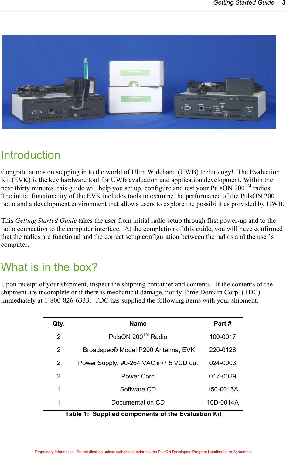   Getting Started Guide 3 Introduction Congratulations on stepping in to the world of Ultra Wideband (UWB) technology!  The Evaluation Kit (EVK) is the key hardware tool for UWB evaluation and application development. Within the next thirty minutes, this guide will help you set up, configure and test your PulsON 200TM radios.  The initial functionality of the EVK includes tools to examine the performance of the PulsON 200 radio and a development environment that allows users to explore the possibilities provided by UWB.  This Getting Started Guide takes the user from initial radio setup through first power-up and to the radio connection to the computer interface.  At the completion of this guide, you will have confirmed that the radios are functional and the correct setup configuration between the radios and the user’s computer.  What is in the box? Upon receipt of your shipment, inspect the shipping container and contents.  If the contents of the shipment are incomplete or if there is mechanical damage, notify Time Domain Corp. (TDC) immediately at 1-800-826-6333.  TDC has supplied the following items with your shipment.  Proprietary Information:  Do not disclose unless authorized under the the PulsON Developers Program Nondisclosure Agreement Qty. Name  Part # 2 PulsON 200TM Radio  100-0017 2   Broadspec® Model P200 Antenna, EVK  220-0126 2  Power Supply, 90-264 VAC in/7.5 VCD out  024-0003 2 Power Cord 017-0029 1 Software CD 150-0015A 1 Documentation CD 10D-0014A Table 1:  Supplied components of the Evaluation Kit 