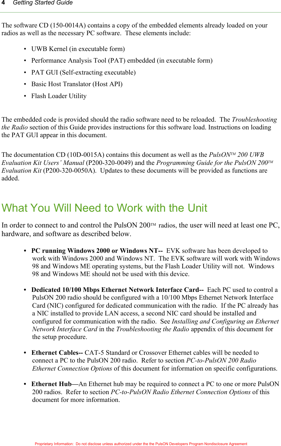 Getting Started Guide Proprietary Information:  Do not disclose unless authorized under the the PulsON Developers Program Nondisclosure Agreement 4The software CD (150-0014A) contains a copy of the embedded elements already loaded on your radios as well as the necessary PC software.  These elements include:  •   UWB Kernel (in executable form) •   Performance Analysis Tool (PAT) embedded (in executable form) •   PAT GUI (Self-extracting executable) •   Basic Host Translator (Host API) •   Flash Loader Utility  The embedded code is provided should the radio software need to be reloaded.  The Troubleshooting the Radio section of this Guide provides instructions for this software load. Instructions on loading the PAT GUI appear in this document.  The documentation CD (10D-0015A) contains this document as well as the PulsONTM 200 UWB Evaluation Kit Users’ Manual (P200-320-0049) and the Programming Guide for the PulsON 200TM Evaluation Kit (P200-320-0050A).  Updates to these documents will be provided as functions are added.   What You Will Need to Work with the Unit  In order to connect to and control the PulsON 200TM  radios, the user will need at least one PC, hardware, and software as described below.  •   PC running Windows 2000 or Windows NT--  EVK software has been developed to work with Windows 2000 and Windows NT.  The EVK software will work with Windows 98 and Windows ME operating systems, but the Flash Loader Utility will not.  Windows 98 and Windows ME should not be used with this device.  •   Dedicated 10/100 Mbps Ethernet Network Interface Card--  Each PC used to control a PulsON 200 radio should be configured with a 10/100 Mbps Ethernet Network Interface Card (NIC) configured for dedicated communication with the radio.  If the PC already has a NIC installed to provide LAN access, a second NIC card should be installed and configured for communication with the radio.  See Installing and Configuring an Ethernet Network Interface Card in the Troubleshooting the Radio appendix of this document for the setup procedure.  •   Ethernet Cables-- CAT-5 Standard or Crossover Ethernet cables will be needed to connect a PC to the PulsON 200 radio.  Refer to section PC-to-PulsON 200 Radio Ethernet Connection Options of this document for information on specific configurations.  •   Ethernet Hub—An Ethernet hub may be required to connect a PC to one or more PulsON 200 radios.  Refer to section PC-to-PulsON Radio Ethernet Connection Options of this document for more information.  