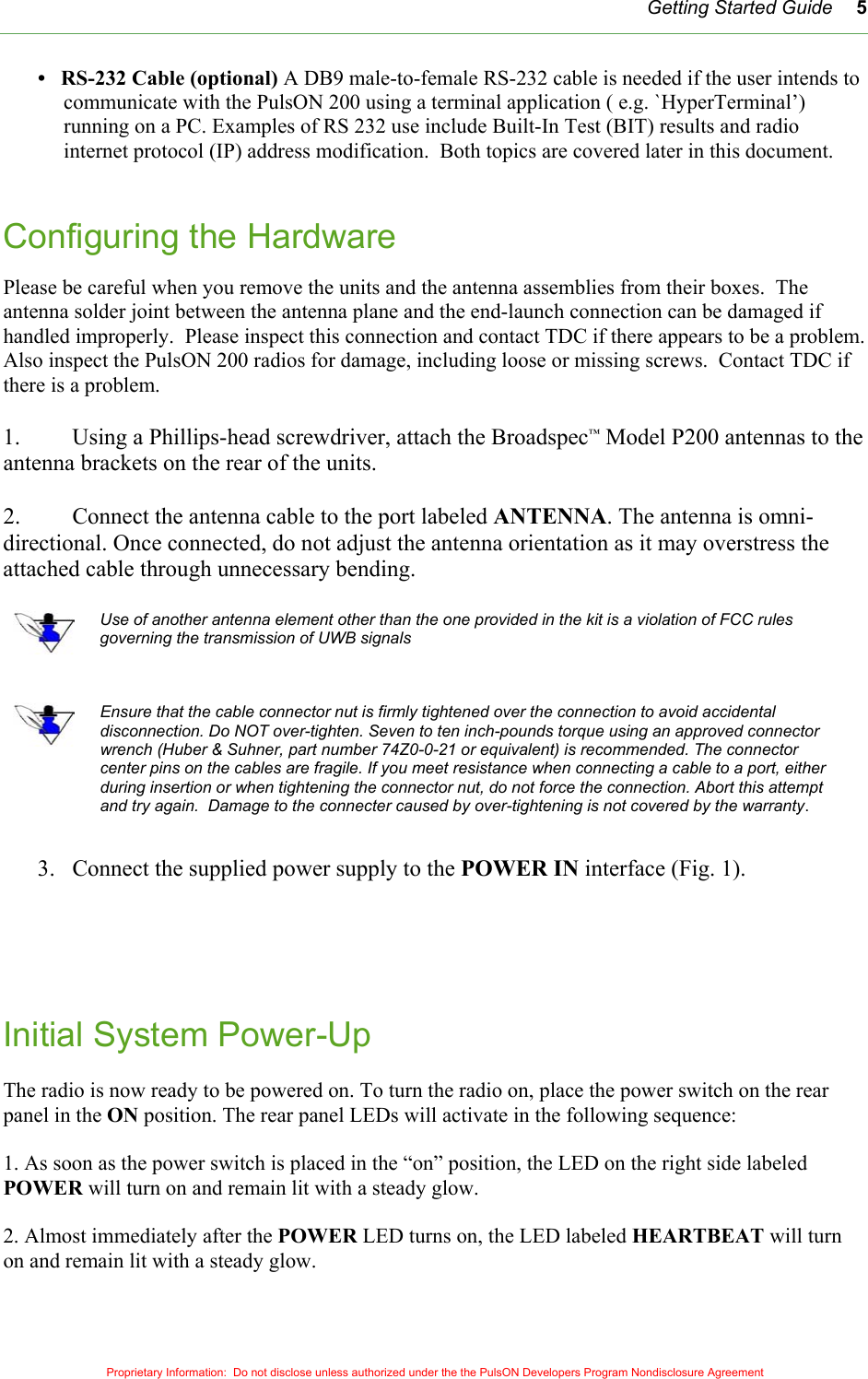   Getting Started Guide 5•   RS-232 Cable (optional) A DB9 male-to-female RS-232 cable is needed if the user intends to communicate with the PulsON 200 using a terminal application ( e.g. `HyperTerminal’) running on a PC. Examples of RS 232 use include Built-In Test (BIT) results and radio internet protocol (IP) address modification.  Both topics are covered later in this document.   Configuring the Hardware      Please be careful when you remove the units and the antenna assemblies from their boxes.  The antenna solder joint between the antenna plane and the end-launch connection can be damaged if handled improperly.  Please inspect this connection and contact TDC if there appears to be a problem.  Also inspect the PulsON 200 radios for damage, including loose or missing screws.  Contact TDC if there is a problem.  1.  Using a Phillips-head screwdriver, attach the Broadspec™ Model P200 antennas to the antenna brackets on the rear of the units.  2.  Connect the antenna cable to the port labeled ANTENNA. The antenna is omni-directional. Once connected, do not adjust the antenna orientation as it may overstress the attached cable through unnecessary bending.    Use of another antenna element other than the one provided in the kit is a violation of FCC rules governing the transmission of UWB signals   Ensure that the cable connector nut is firmly tightened over the connection to avoid accidental disconnection. Do NOT over-tighten. Seven to ten inch-pounds torque using an approved connector wrench (Huber &amp; Suhner, part number 74Z0-0-21 or equivalent) is recommended. The connector center pins on the cables are fragile. If you meet resistance when connecting a cable to a port, either during insertion or when tightening the connector nut, do not force the connection. Abort this attempt and try again.  Damage to the connecter caused by over-tightening is not covered by the warranty.  3.  Connect the supplied power supply to the POWER IN interface (Fig. 1).    Initial System Power-Up  The radio is now ready to be powered on. To turn the radio on, place the power switch on the rear panel in the ON position. The rear panel LEDs will activate in the following sequence:  1. As soon as the power switch is placed in the “on” position, the LED on the right side labeled POWER will turn on and remain lit with a steady glow.  2. Almost immediately after the POWER LED turns on, the LED labeled HEARTBEAT will turn on and remain lit with a steady glow. Proprietary Information:  Do not disclose unless authorized under the the PulsON Developers Program Nondisclosure Agreement 