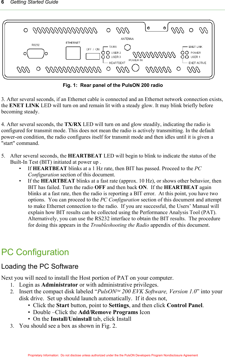 Getting Started Guide 6 Fig. 1:  Rear panel of the PulsON 200 radio  3. After several seconds, if an Ethernet cable is connected and an Ethernet network connection exists, the ENET LINK LED will turn on and remain lit with a steady glow. It may blink briefly before becoming steady.  4. After several seconds, the TX/RX LED will turn on and glow steadily, indicating the radio is configured for transmit mode. This does not mean the radio is actively transmitting. In the default power-on condition, the radio configures itself for transmit mode and then idles until it is given a &quot;start&quot; command.  5.  After several seconds, the HEARTBEAT LED will begin to blink to indicate the status of the Built-In Test (BIT) initiated at power up . •     If HEARTBEAT blinks at a 1 Hz rate, then BIT has passed. Proceed to the PC Configuration section of this document. •     If the HEARTBEAT blinks at a fast rate (approx. 10 Hz), or shows other behavior, then BIT has failed. Turn the radio OFF and then back ON.  If the HEARTBEAT again blinks at a fast rate, then the radio is reporting a BIT error.  At this point, you have two options.  You can proceed to the PC Configuration section of this document and attempt to make Ethernet connection to the radio.  If you are successful, the Users’ Manual will explain how BIT results can be collected using the Performance Analysis Tool (PAT).  Alternatively, you can use the RS232 interface to obtain the BIT results.  The procedure for doing this appears in the Troubleshooting the Radio appendix of this document.    PC Configuration  Loading the PC Software Next you will need to install the Host portion of PAT on your computer.  1.  Login as Administrator or with administrative privileges. 2.  Insert the compact disk labeled “PulsONTM 200 EVK Software, Version 1.0” into your disk drive.  Set up should launch automatically.  If it does not,  •  Click the Start button, point to Settings, and then click Control Panel. •  Double –Click the Add/Remove Programs Icon •  On the Install/Uninstall tab, click Install 3.  You should see a box as shown in Fig. 2.  Proprietary Information:  Do not disclose unless authorized under the the PulsON Developers Program Nondisclosure Agreement 