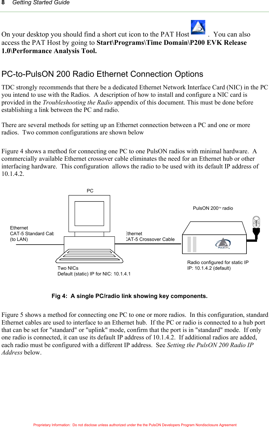 Getting Started Guide 8On your desktop you should find a short cut icon to the PAT Host  .  You can also access the PAT Host by going to Start\Programs\Time Domain\P200 EVK Release 1.0\Performance Analysis Tool.  PC-to-PulsON 200 Radio Ethernet Connection Options TDC strongly recommends that there be a dedicated Ethernet Network Interface Card (NIC) in the PC you intend to use with the Radios.  A description of how to install and configure a NIC card is provided in the Troubleshooting the Radio appendix of this document. This must be done before establishing a link between the PC and radio.  There are several methods for setting up an Ethernet connection between a PC and one or more radios.  Two common configurations are shown below  Figure 4 shows a method for connecting one PC to one PulsON radios with minimal hardware.  A commercially available Ethernet crossover cable eliminates the need for an Ethernet hub or other interfacing hardware.  This configuration  allows the radio to be used with its default IP address of 10.1.4.2.  Proprietary Information:  Do not disclose unless authorized under the the PulsON Developers Program Nondisclosure Agreement  Fig 4:  A single PC/radio link showing key components.  Figure 5 shows a method for connecting one PC to one or more radios.  In this configuration, standard Ethernet cables are used to interface to an Ethernet hub.  If the PC or radio is connected to a hub port that can be set for &quot;standard&quot; or &quot;uplink&quot; mode, confirm that the port is in &quot;standard&quot; mode.  If only one radio is connected, it can use its default IP address of 10.1.4.2.  If additional radios are added, each radio must be configured with a different IP address.  See Setting the PulsON 200 Radio IP Address below. Two NICsDefault (static) IP for NIC: 10.1.4.1EthernetCAT-5 Crossover CableRadio configured for static IPIP: 10.1.4.2 (default)EthernetCAT-5 Standard Cable(to LAN)P200 EVKPCPulsON 200TM radio  