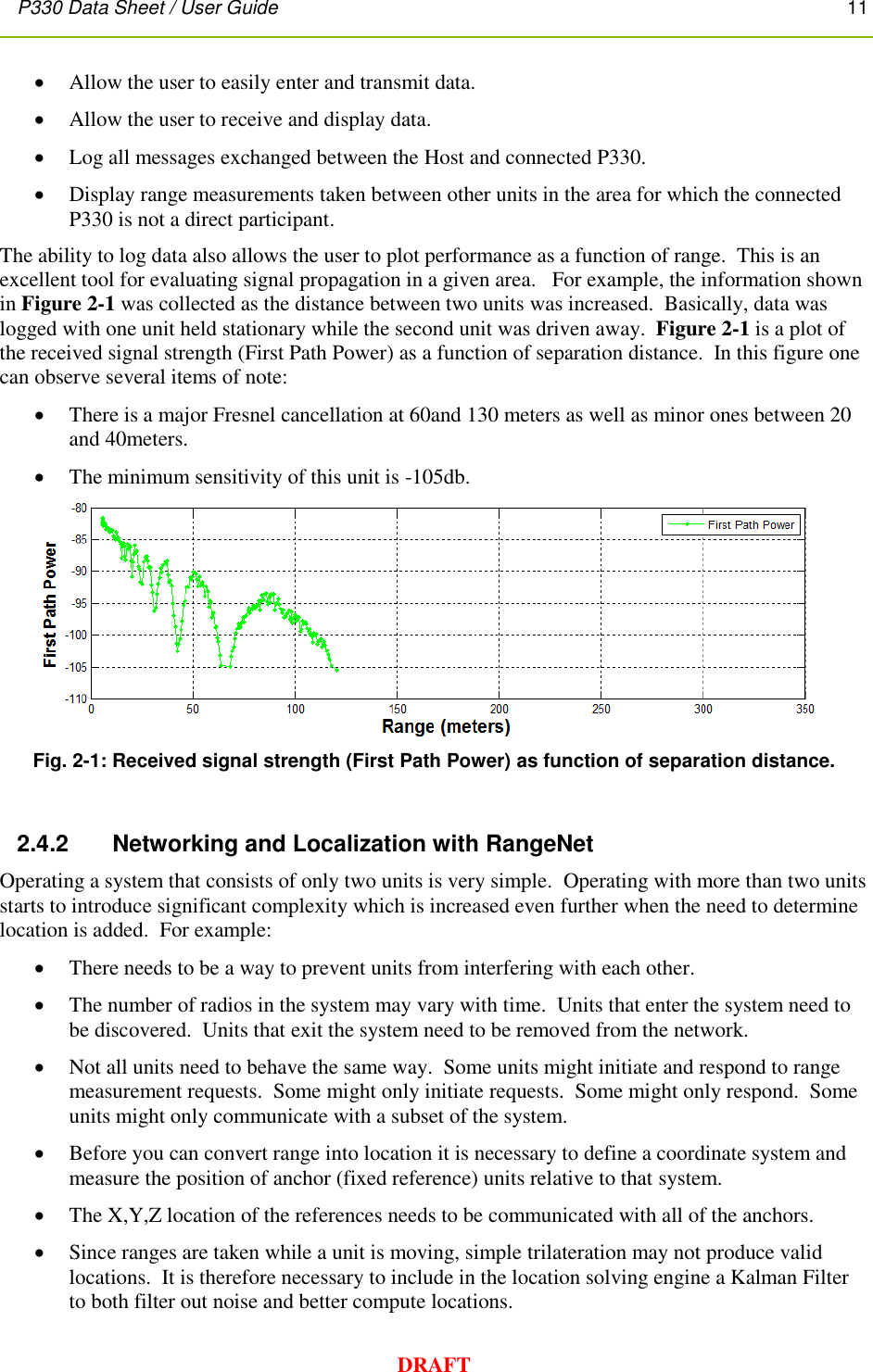 P330 Data Sheet / User Guide       11        DRAFT  Allow the user to easily enter and transmit data.  Allow the user to receive and display data.  Log all messages exchanged between the Host and connected P330.  Display range measurements taken between other units in the area for which the connected P330 is not a direct participant. The ability to log data also allows the user to plot performance as a function of range.  This is an excellent tool for evaluating signal propagation in a given area.   For example, the information shown in Figure 2-1 was collected as the distance between two units was increased.  Basically, data was logged with one unit held stationary while the second unit was driven away.  Figure 2-1 is a plot of the received signal strength (First Path Power) as a function of separation distance.  In this figure one can observe several items of note:  There is a major Fresnel cancellation at 60and 130 meters as well as minor ones between 20 and 40meters.  The minimum sensitivity of this unit is -105db.    Fig. 2-1: Received signal strength (First Path Power) as function of separation distance.   2.4.2      Networking and Localization with RangeNet  Operating a system that consists of only two units is very simple.  Operating with more than two units starts to introduce significant complexity which is increased even further when the need to determine location is added.  For example:  There needs to be a way to prevent units from interfering with each other.  The number of radios in the system may vary with time.  Units that enter the system need to be discovered.  Units that exit the system need to be removed from the network.  Not all units need to behave the same way.  Some units might initiate and respond to range measurement requests.  Some might only initiate requests.  Some might only respond.  Some units might only communicate with a subset of the system.  Before you can convert range into location it is necessary to define a coordinate system and measure the position of anchor (fixed reference) units relative to that system.     The X,Y,Z location of the references needs to be communicated with all of the anchors.  Since ranges are taken while a unit is moving, simple trilateration may not produce valid locations.  It is therefore necessary to include in the location solving engine a Kalman Filter to both filter out noise and better compute locations. 