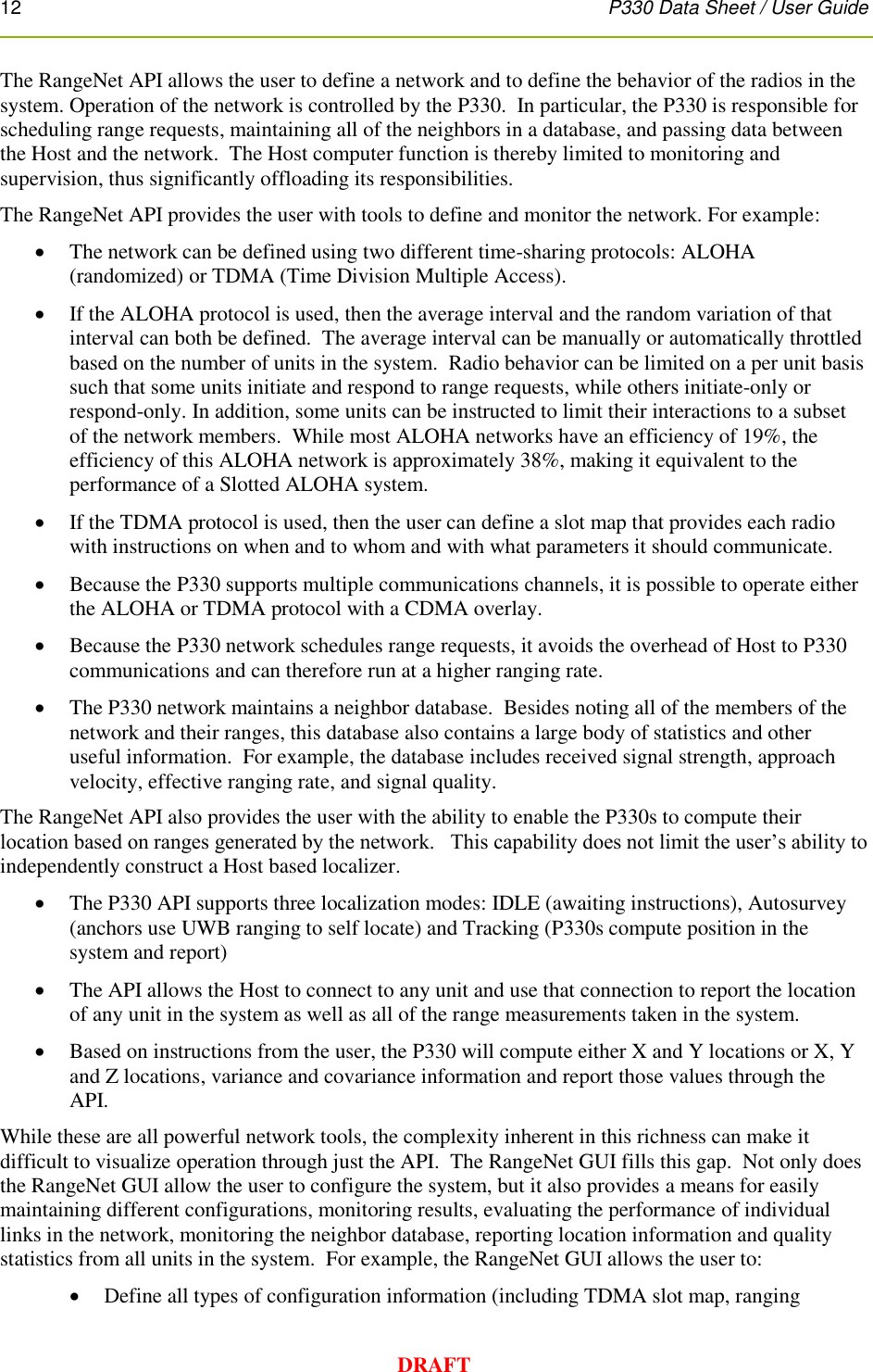 12      P330 Data Sheet / User Guide  DRAFT The RangeNet API allows the user to define a network and to define the behavior of the radios in the system. Operation of the network is controlled by the P330.  In particular, the P330 is responsible for scheduling range requests, maintaining all of the neighbors in a database, and passing data between the Host and the network.  The Host computer function is thereby limited to monitoring and supervision, thus significantly offloading its responsibilities. The RangeNet API provides the user with tools to define and monitor the network. For example:   The network can be defined using two different time-sharing protocols: ALOHA (randomized) or TDMA (Time Division Multiple Access).  If the ALOHA protocol is used, then the average interval and the random variation of that interval can both be defined.  The average interval can be manually or automatically throttled based on the number of units in the system.  Radio behavior can be limited on a per unit basis such that some units initiate and respond to range requests, while others initiate-only or respond-only. In addition, some units can be instructed to limit their interactions to a subset of the network members.  While most ALOHA networks have an efficiency of 19%, the efficiency of this ALOHA network is approximately 38%, making it equivalent to the performance of a Slotted ALOHA system.  If the TDMA protocol is used, then the user can define a slot map that provides each radio with instructions on when and to whom and with what parameters it should communicate.  Because the P330 supports multiple communications channels, it is possible to operate either the ALOHA or TDMA protocol with a CDMA overlay.  Because the P330 network schedules range requests, it avoids the overhead of Host to P330 communications and can therefore run at a higher ranging rate.  The P330 network maintains a neighbor database.  Besides noting all of the members of the network and their ranges, this database also contains a large body of statistics and other useful information.  For example, the database includes received signal strength, approach velocity, effective ranging rate, and signal quality. The RangeNet API also provides the user with the ability to enable the P330s to compute their location based on ranges generated by the network.   This capability does not limit the user’s ability to independently construct a Host based localizer.    The P330 API supports three localization modes: IDLE (awaiting instructions), Autosurvey (anchors use UWB ranging to self locate) and Tracking (P330s compute position in the system and report)  The API allows the Host to connect to any unit and use that connection to report the location of any unit in the system as well as all of the range measurements taken in the system.  Based on instructions from the user, the P330 will compute either X and Y locations or X, Y and Z locations, variance and covariance information and report those values through the API. While these are all powerful network tools, the complexity inherent in this richness can make it difficult to visualize operation through just the API.  The RangeNet GUI fills this gap.  Not only does the RangeNet GUI allow the user to configure the system, but it also provides a means for easily maintaining different configurations, monitoring results, evaluating the performance of individual links in the network, monitoring the neighbor database, reporting location information and quality statistics from all units in the system.  For example, the RangeNet GUI allows the user to:   Define all types of configuration information (including TDMA slot map, ranging 