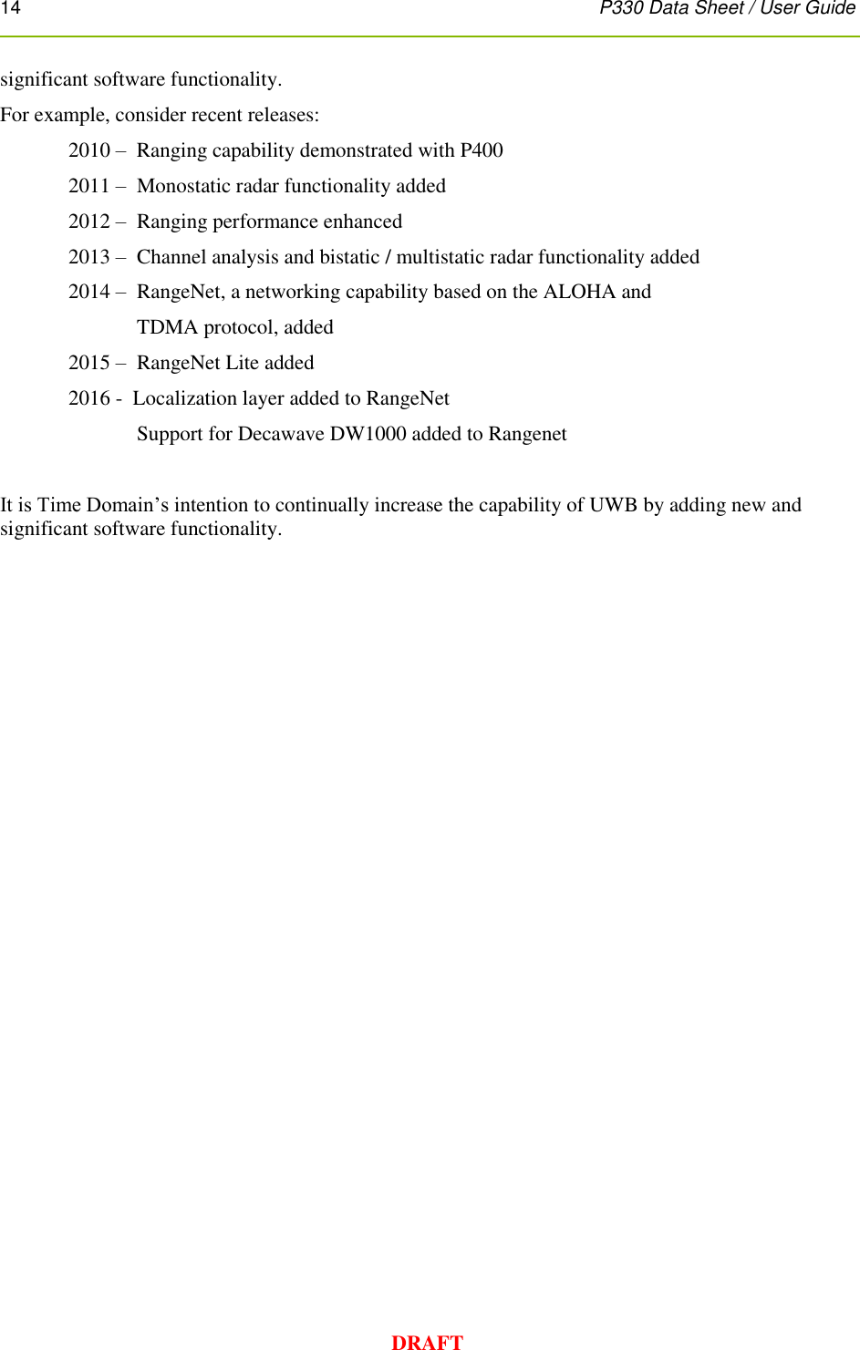 14      P330 Data Sheet / User Guide  DRAFT significant software functionality.   For example, consider recent releases: 2010 –  Ranging capability demonstrated with P400 2011 –  Monostatic radar functionality added 2012 –  Ranging performance enhanced 2013 –  Channel analysis and bistatic / multistatic radar functionality added 2014 –   RangeNet, a networking capability based on the ALOHA and   TDMA protocol, added 2015 –  RangeNet Lite added 2016 -  Localization layer added to RangeNet   Support for Decawave DW1000 added to Rangenet  It is Time Domain’s intention to continually increase the capability of UWB by adding new and significant software functionality.   