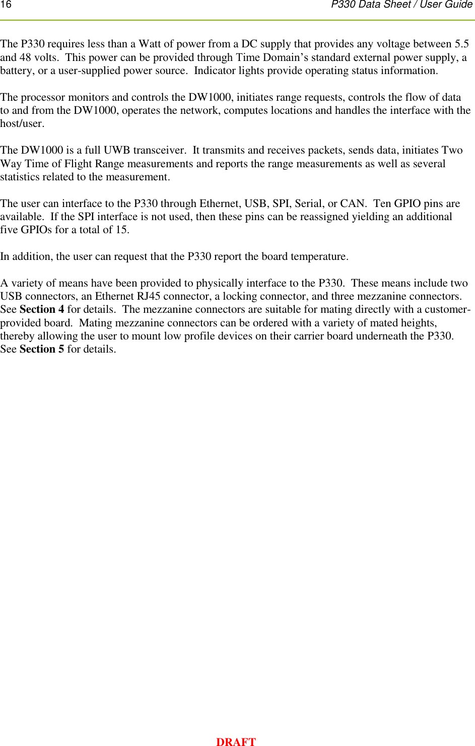 16      P330 Data Sheet / User Guide  DRAFT The P330 requires less than a Watt of power from a DC supply that provides any voltage between 5.5 and 48 volts.  This power can be provided through Time Domain’s standard external power supply, a battery, or a user-supplied power source.  Indicator lights provide operating status information.  The processor monitors and controls the DW1000, initiates range requests, controls the flow of data to and from the DW1000, operates the network, computes locations and handles the interface with the host/user.  The DW1000 is a full UWB transceiver.  It transmits and receives packets, sends data, initiates Two Way Time of Flight Range measurements and reports the range measurements as well as several statistics related to the measurement.    The user can interface to the P330 through Ethernet, USB, SPI, Serial, or CAN.  Ten GPIO pins are available.  If the SPI interface is not used, then these pins can be reassigned yielding an additional five GPIOs for a total of 15.  In addition, the user can request that the P330 report the board temperature.   A variety of means have been provided to physically interface to the P330.  These means include two USB connectors, an Ethernet RJ45 connector, a locking connector, and three mezzanine connectors.  See Section 4 for details.  The mezzanine connectors are suitable for mating directly with a customer-provided board.  Mating mezzanine connectors can be ordered with a variety of mated heights, thereby allowing the user to mount low profile devices on their carrier board underneath the P330.  See Section 5 for details.     