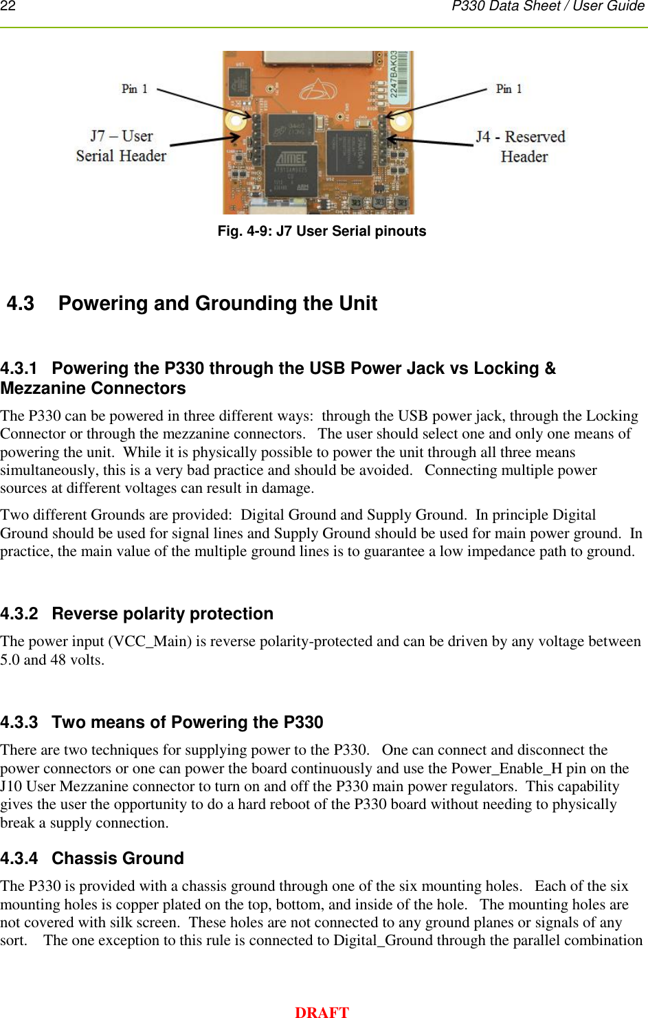 22      P330 Data Sheet / User Guide  DRAFT  Fig. 4-9: J7 User Serial pinouts  4.3  Powering and Grounding the Unit  4.3.1   Powering the P330 through the USB Power Jack vs Locking &amp; Mezzanine Connectors The P330 can be powered in three different ways:  through the USB power jack, through the Locking Connector or through the mezzanine connectors.   The user should select one and only one means of powering the unit.  While it is physically possible to power the unit through all three means simultaneously, this is a very bad practice and should be avoided.   Connecting multiple power sources at different voltages can result in damage.   Two different Grounds are provided:  Digital Ground and Supply Ground.  In principle Digital Ground should be used for signal lines and Supply Ground should be used for main power ground.  In practice, the main value of the multiple ground lines is to guarantee a low impedance path to ground.  4.3.2  Reverse polarity protection The power input (VCC_Main) is reverse polarity-protected and can be driven by any voltage between 5.0 and 48 volts.  4.3.3  Two means of Powering the P330 There are two techniques for supplying power to the P330.   One can connect and disconnect the power connectors or one can power the board continuously and use the Power_Enable_H pin on the J10 User Mezzanine connector to turn on and off the P330 main power regulators.  This capability gives the user the opportunity to do a hard reboot of the P330 board without needing to physically break a supply connection. 4.3.4  Chassis Ground The P330 is provided with a chassis ground through one of the six mounting holes.   Each of the six mounting holes is copper plated on the top, bottom, and inside of the hole.   The mounting holes are not covered with silk screen.  These holes are not connected to any ground planes or signals of any sort.    The one exception to this rule is connected to Digital_Ground through the parallel combination 