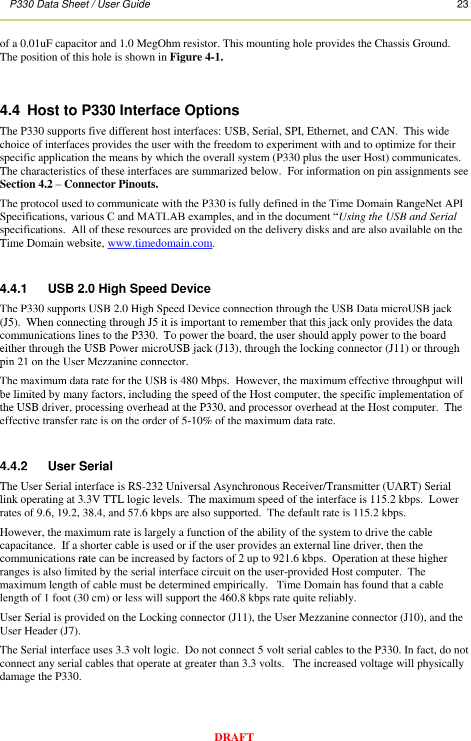 P330 Data Sheet / User Guide       23        DRAFT of a 0.01uF capacitor and 1.0 MegOhm resistor. This mounting hole provides the Chassis Ground. The position of this hole is shown in Figure 4-1.  4.4  Host to P330 Interface Options The P330 supports five different host interfaces: USB, Serial, SPI, Ethernet, and CAN.  This wide choice of interfaces provides the user with the freedom to experiment with and to optimize for their specific application the means by which the overall system (P330 plus the user Host) communicates. The characteristics of these interfaces are summarized below.  For information on pin assignments see Section 4.2 – Connector Pinouts.    The protocol used to communicate with the P330 is fully defined in the Time Domain RangeNet API Specifications, various C and MATLAB examples, and in the document “Using the USB and Serial specifications.  All of these resources are provided on the delivery disks and are also available on the Time Domain website, www.timedomain.com.    4.4.1     USB 2.0 High Speed Device The P330 supports USB 2.0 High Speed Device connection through the USB Data microUSB jack (J5).  When connecting through J5 it is important to remember that this jack only provides the data communications lines to the P330.  To power the board, the user should apply power to the board either through the USB Power microUSB jack (J13), through the locking connector (J11) or through pin 21 on the User Mezzanine connector. The maximum data rate for the USB is 480 Mbps.  However, the maximum effective throughput will be limited by many factors, including the speed of the Host computer, the specific implementation of the USB driver, processing overhead at the P330, and processor overhead at the Host computer.  The effective transfer rate is on the order of 5-10% of the maximum data rate.  4.4.2     User Serial The User Serial interface is RS-232 Universal Asynchronous Receiver/Transmitter (UART) Serial link operating at 3.3V TTL logic levels.  The maximum speed of the interface is 115.2 kbps.  Lower rates of 9.6, 19.2, 38.4, and 57.6 kbps are also supported.  The default rate is 115.2 kbps. However, the maximum rate is largely a function of the ability of the system to drive the cable capacitance.  If a shorter cable is used or if the user provides an external line driver, then the communications rate can be increased by factors of 2 up to 921.6 kbps.  Operation at these higher ranges is also limited by the serial interface circuit on the user-provided Host computer.  The maximum length of cable must be determined empirically.   Time Domain has found that a cable length of 1 foot (30 cm) or less will support the 460.8 kbps rate quite reliably.   User Serial is provided on the Locking connector (J11), the User Mezzanine connector (J10), and the User Header (J7). The Serial interface uses 3.3 volt logic.  Do not connect 5 volt serial cables to the P330. In fact, do not connect any serial cables that operate at greater than 3.3 volts.   The increased voltage will physically damage the P330.  