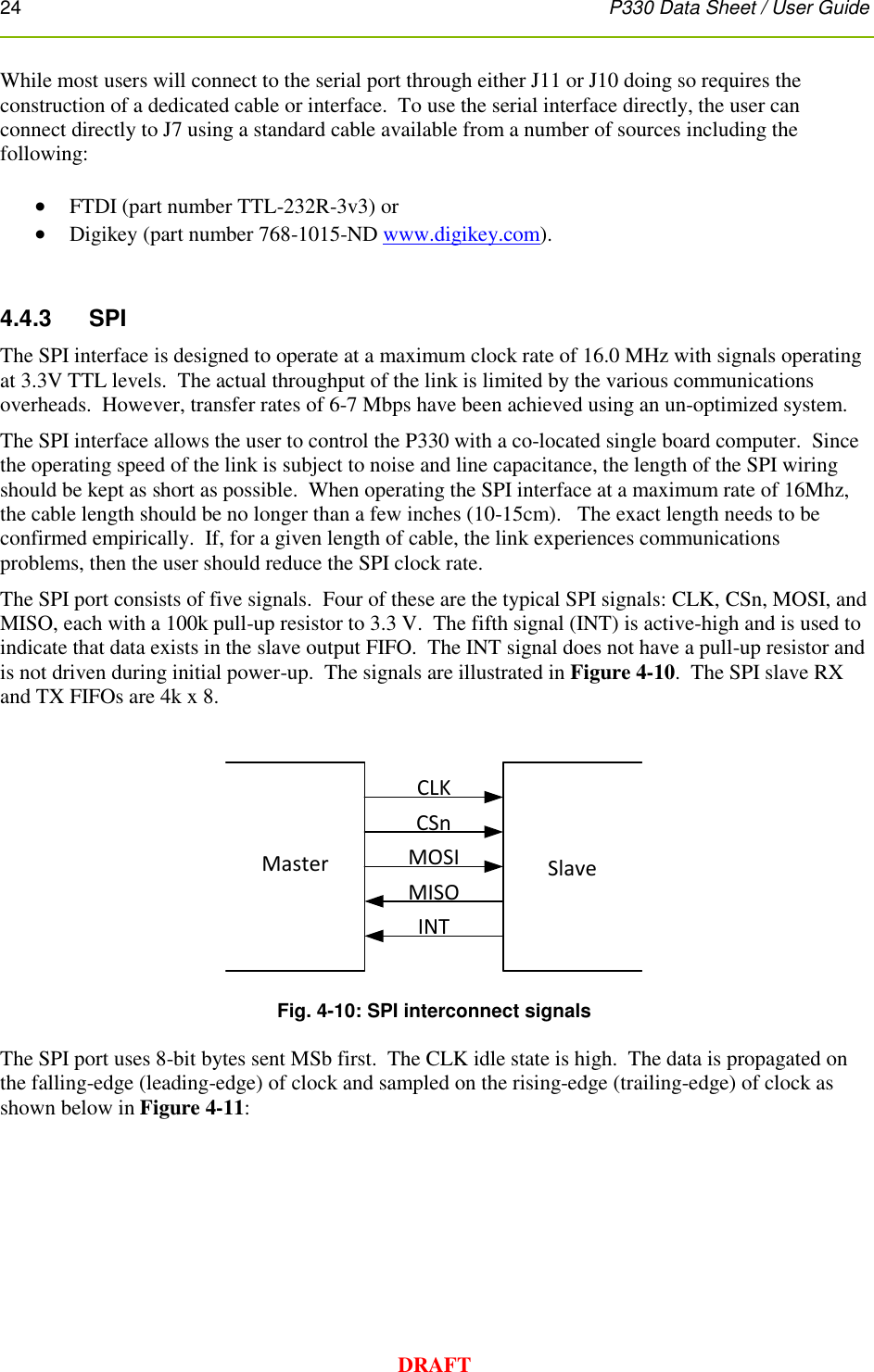 24      P330 Data Sheet / User Guide  DRAFT While most users will connect to the serial port through either J11 or J10 doing so requires the construction of a dedicated cable or interface.  To use the serial interface directly, the user can connect directly to J7 using a standard cable available from a number of sources including the following:   FTDI (part number TTL-232R-3v3) or   Digikey (part number 768-1015-ND www.digikey.com).     4.4.3     SPI The SPI interface is designed to operate at a maximum clock rate of 16.0 MHz with signals operating at 3.3V TTL levels.  The actual throughput of the link is limited by the various communications overheads.  However, transfer rates of 6-7 Mbps have been achieved using an un-optimized system. The SPI interface allows the user to control the P330 with a co-located single board computer.  Since the operating speed of the link is subject to noise and line capacitance, the length of the SPI wiring should be kept as short as possible.  When operating the SPI interface at a maximum rate of 16Mhz, the cable length should be no longer than a few inches (10-15cm).   The exact length needs to be confirmed empirically.  If, for a given length of cable, the link experiences communications problems, then the user should reduce the SPI clock rate. The SPI port consists of five signals.  Four of these are the typical SPI signals: CLK, CSn, MOSI, and MISO, each with a 100k pull-up resistor to 3.3 V.  The fifth signal (INT) is active-high and is used to indicate that data exists in the slave output FIFO.  The INT signal does not have a pull-up resistor and is not driven during initial power-up.  The signals are illustrated in Figure 4-10.  The SPI slave RX and TX FIFOs are 4k x 8.      Fig. 4-10: SPI interconnect signals  The SPI port uses 8-bit bytes sent MSb first.  The CLK idle state is high.  The data is propagated on the falling-edge (leading-edge) of clock and sampled on the rising-edge (trailing-edge) of clock as shown below in Figure 4-11:   Master SlaveCLKCSnMOSIMISOINT