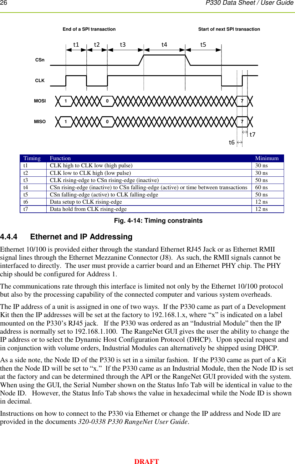 26      P330 Data Sheet / User Guide  DRAFT CSnCLKMOSIMISO1 0 71 0 7End of a SPI transaction Start of next SPI transactiont1 t2 t3 t4 t5t6t7 Timing Function Minimum t1 CLK high to CLK low (high pulse) 30 ns t2 CLK low to CLK high (low pulse) 30 ns t3 CLK rising-edge to CSn rising-edge (inactive) 50 ns t4 CSn rising-edge (inactive) to CSn falling-edge (active) or time between transactions 60 ns t5 CSn falling-edge (active) to CLK falling-edge 50 ns t6 Data setup to CLK rising-edge 12 ns t7 Data hold from CLK rising-edge 12 ns Fig. 4-14: Timing constraints 4.4.4     Ethernet and IP Addressing Ethernet 10/100 is provided either through the standard Ethernet RJ45 Jack or as Ethernet RMII signal lines through the Ethernet Mezzanine Connector (J8).  As such, the RMII signals cannot be interfaced to directly.  The user must provide a carrier board and an Ethernet PHY chip. The PHY chip should be configured for Address 1. The communications rate through this interface is limited not only by the Ethernet 10/100 protocol but also by the processing capability of the connected computer and various system overheads.   The IP address of a unit is assigned in one of two ways.  If the P330 came as part of a Development Kit then the IP addresses will be set at the factory to 192.168.1.x, where “x” is indicated on a label mounted on the P330’s RJ45 jack.   If the P330 was ordered as an “Industrial Module” then the IP address is normally set to 192.168.1.100.  The RangeNet GUI gives the user the ability to change the IP address or to select the Dynamic Host Configuration Protocol (DHCP).  Upon special request and in conjunction with volume orders, Industrial Modules can alternatively be shipped using DHCP. As a side note, the Node ID of the P330 is set in a similar fashion.  If the P330 came as part of a Kit then the Node ID will be set to “x.”  If the P330 came as an Industrial Module, then the Node ID is set at the factory and can be determined through the API or the RangeNet GUI provided with the system. When using the GUI, the Serial Number shown on the Status Info Tab will be identical in value to the Node ID.   However, the Status Info Tab shows the value in hexadecimal while the Node ID is shown in decimal. Instructions on how to connect to the P330 via Ethernet or change the IP address and Node ID are provided in the documents 320-0338 P330 RangeNet User Guide.  