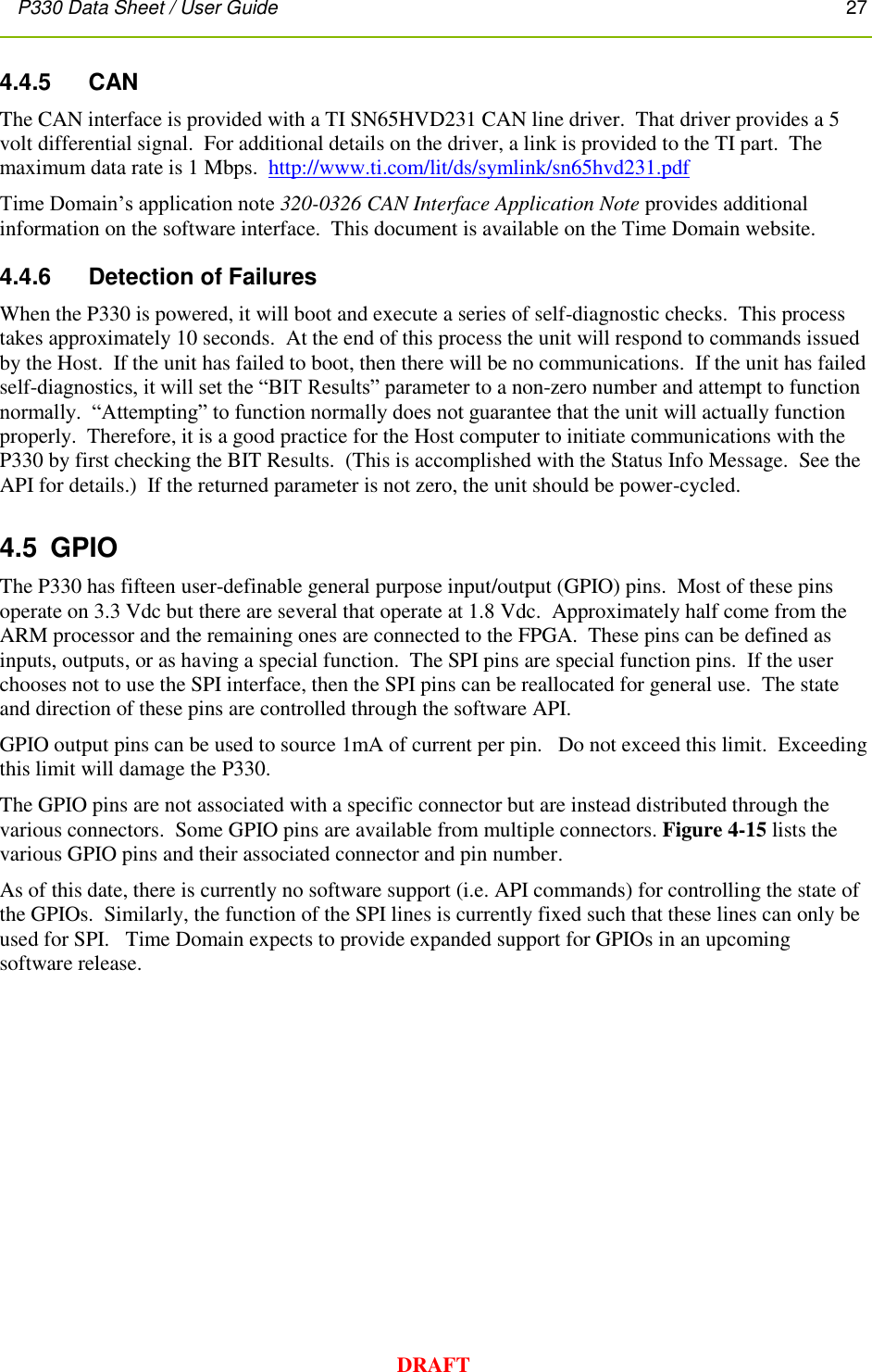P330 Data Sheet / User Guide       27        DRAFT 4.4.5     CAN The CAN interface is provided with a TI SN65HVD231 CAN line driver.  That driver provides a 5 volt differential signal.  For additional details on the driver, a link is provided to the TI part.  The maximum data rate is 1 Mbps.  http://www.ti.com/lit/ds/symlink/sn65hvd231.pdf Time Domain’s application note 320-0326 CAN Interface Application Note provides additional information on the software interface.  This document is available on the Time Domain website.  4.4.6     Detection of Failures When the P330 is powered, it will boot and execute a series of self-diagnostic checks.  This process takes approximately 10 seconds.  At the end of this process the unit will respond to commands issued by the Host.  If the unit has failed to boot, then there will be no communications.  If the unit has failed self-diagnostics, it will set the “BIT Results” parameter to a non-zero number and attempt to function normally.  “Attempting” to function normally does not guarantee that the unit will actually function properly.  Therefore, it is a good practice for the Host computer to initiate communications with the P330 by first checking the BIT Results.  (This is accomplished with the Status Info Message.  See the API for details.)  If the returned parameter is not zero, the unit should be power-cycled. 4.5  GPIO The P330 has fifteen user-definable general purpose input/output (GPIO) pins.  Most of these pins operate on 3.3 Vdc but there are several that operate at 1.8 Vdc.  Approximately half come from the ARM processor and the remaining ones are connected to the FPGA.  These pins can be defined as inputs, outputs, or as having a special function.  The SPI pins are special function pins.  If the user chooses not to use the SPI interface, then the SPI pins can be reallocated for general use.  The state and direction of these pins are controlled through the software API.    GPIO output pins can be used to source 1mA of current per pin.   Do not exceed this limit.  Exceeding this limit will damage the P330.  The GPIO pins are not associated with a specific connector but are instead distributed through the various connectors.  Some GPIO pins are available from multiple connectors. Figure 4-15 lists the various GPIO pins and their associated connector and pin number. As of this date, there is currently no software support (i.e. API commands) for controlling the state of the GPIOs.  Similarly, the function of the SPI lines is currently fixed such that these lines can only be used for SPI.   Time Domain expects to provide expanded support for GPIOs in an upcoming software release. 