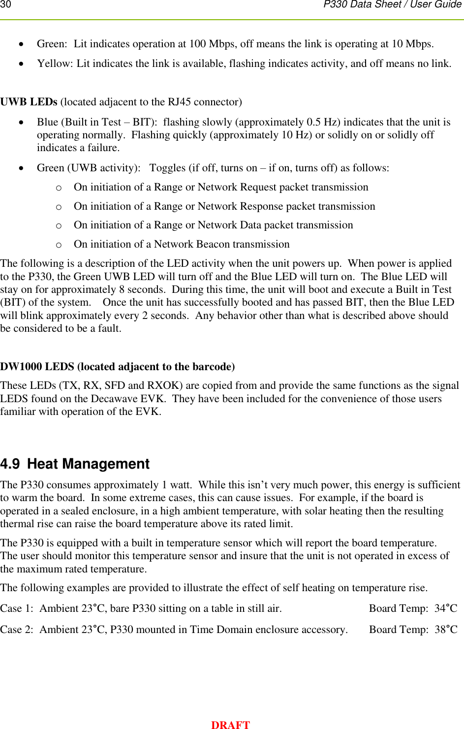 30      P330 Data Sheet / User Guide  DRAFT  Green:  Lit indicates operation at 100 Mbps, off means the link is operating at 10 Mbps.  Yellow:  Lit indicates the link is available, flashing indicates activity, and off means no link.   UWB LEDs (located adjacent to the RJ45 connector)  Blue (Built in Test – BIT):  flashing slowly (approximately 0.5 Hz) indicates that the unit is operating normally.  Flashing quickly (approximately 10 Hz) or solidly on or solidly off indicates a failure.  Green (UWB activity):   Toggles (if off, turns on – if on, turns off) as follows: o On initiation of a Range or Network Request packet transmission o On initiation of a Range or Network Response packet transmission o On initiation of a Range or Network Data packet transmission o On initiation of a Network Beacon transmission The following is a description of the LED activity when the unit powers up.  When power is applied to the P330, the Green UWB LED will turn off and the Blue LED will turn on.  The Blue LED will stay on for approximately 8 seconds.  During this time, the unit will boot and execute a Built in Test (BIT) of the system.    Once the unit has successfully booted and has passed BIT, then the Blue LED will blink approximately every 2 seconds.  Any behavior other than what is described above should be considered to be a fault.  DW1000 LEDS (located adjacent to the barcode) These LEDs (TX, RX, SFD and RXOK) are copied from and provide the same functions as the signal LEDS found on the Decawave EVK.  They have been included for the convenience of those users familiar with operation of the EVK.   4.9  Heat Management The P330 consumes approximately 1 watt.  While this isn’t very much power, this energy is sufficient to warm the board.  In some extreme cases, this can cause issues.  For example, if the board is operated in a sealed enclosure, in a high ambient temperature, with solar heating then the resulting thermal rise can raise the board temperature above its rated limit. The P330 is equipped with a built in temperature sensor which will report the board temperature.   The user should monitor this temperature sensor and insure that the unit is not operated in excess of the maximum rated temperature. The following examples are provided to illustrate the effect of self heating on temperature rise. Case 1:  Ambient 23°C, bare P330 sitting on a table in still air.                 Board Temp:  34°C Case 2:  Ambient 23°C, P330 mounted in Time Domain enclosure accessory.  Board Temp:  38°C    
