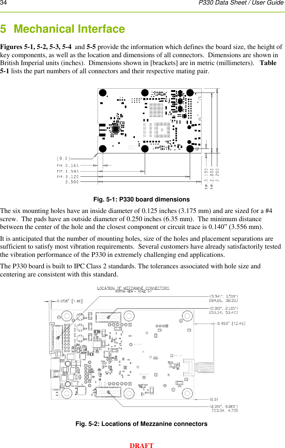 34      P330 Data Sheet / User Guide  DRAFT 5  Mechanical Interface Figures 5-1, 5-2, 5-3, 5-4  and 5-5 provide the information which defines the board size, the height of key components, as well as the location and dimensions of all connectors.  Dimensions are shown in British Imperial units (inches).  Dimensions shown in [brackets] are in metric (millimeters).   Table 5-1 lists the part numbers of all connectors and their respective mating pair.  Fig. 5-1: P330 board dimensions The six mounting holes have an inside diameter of 0.125 inches (3.175 mm) and are sized for a #4 screw.  The pads have an outside diameter of 0.250 inches (6.35 mm).  The minimum distance between the center of the hole and the closest component or circuit trace is 0.140” (3.556 mm).   It is anticipated that the number of mounting holes, size of the holes and placement separations are sufficient to satisfy most vibration requirements.  Several customers have already satisfactorily tested the vibration performance of the P330 in extremely challenging end applications.    The P330 board is built to IPC Class 2 standards. The tolerances associated with hole size and centering are consistent with this standard.  Fig. 5-2: Locations of Mezzanine connectors 