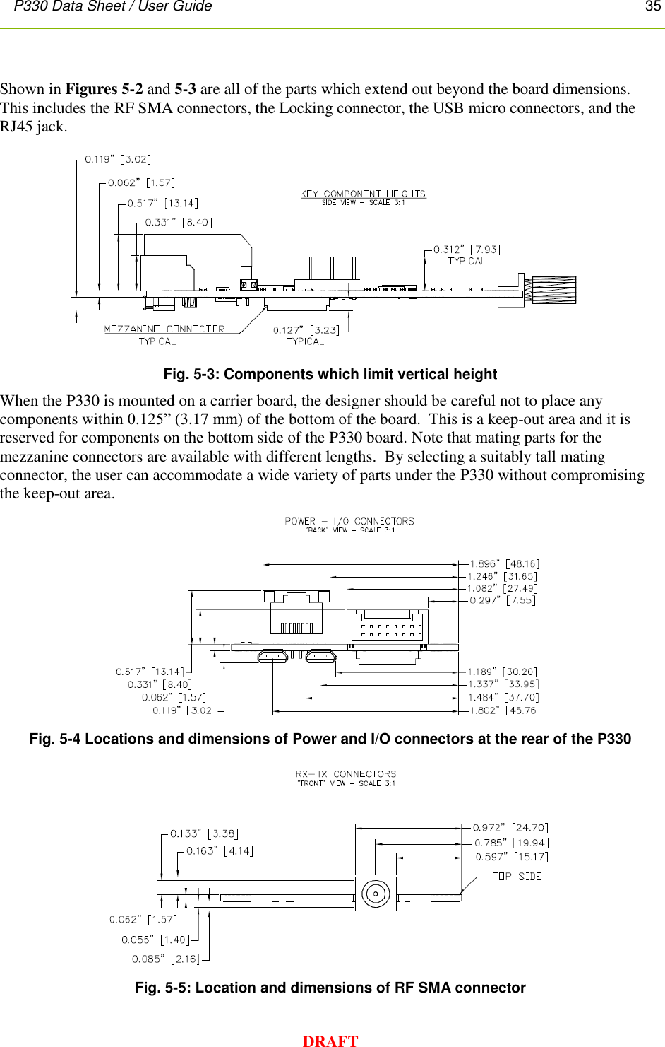 P330 Data Sheet / User Guide       35        DRAFT  Shown in Figures 5-2 and 5-3 are all of the parts which extend out beyond the board dimensions.  This includes the RF SMA connectors, the Locking connector, the USB micro connectors, and the RJ45 jack.  Fig. 5-3: Components which limit vertical height When the P330 is mounted on a carrier board, the designer should be careful not to place any components within 0.125” (3.17 mm) of the bottom of the board.  This is a keep-out area and it is reserved for components on the bottom side of the P330 board. Note that mating parts for the mezzanine connectors are available with different lengths.  By selecting a suitably tall mating connector, the user can accommodate a wide variety of parts under the P330 without compromising the keep-out area.  Fig. 5-4 Locations and dimensions of Power and I/O connectors at the rear of the P330  Fig. 5-5: Location and dimensions of RF SMA connector  