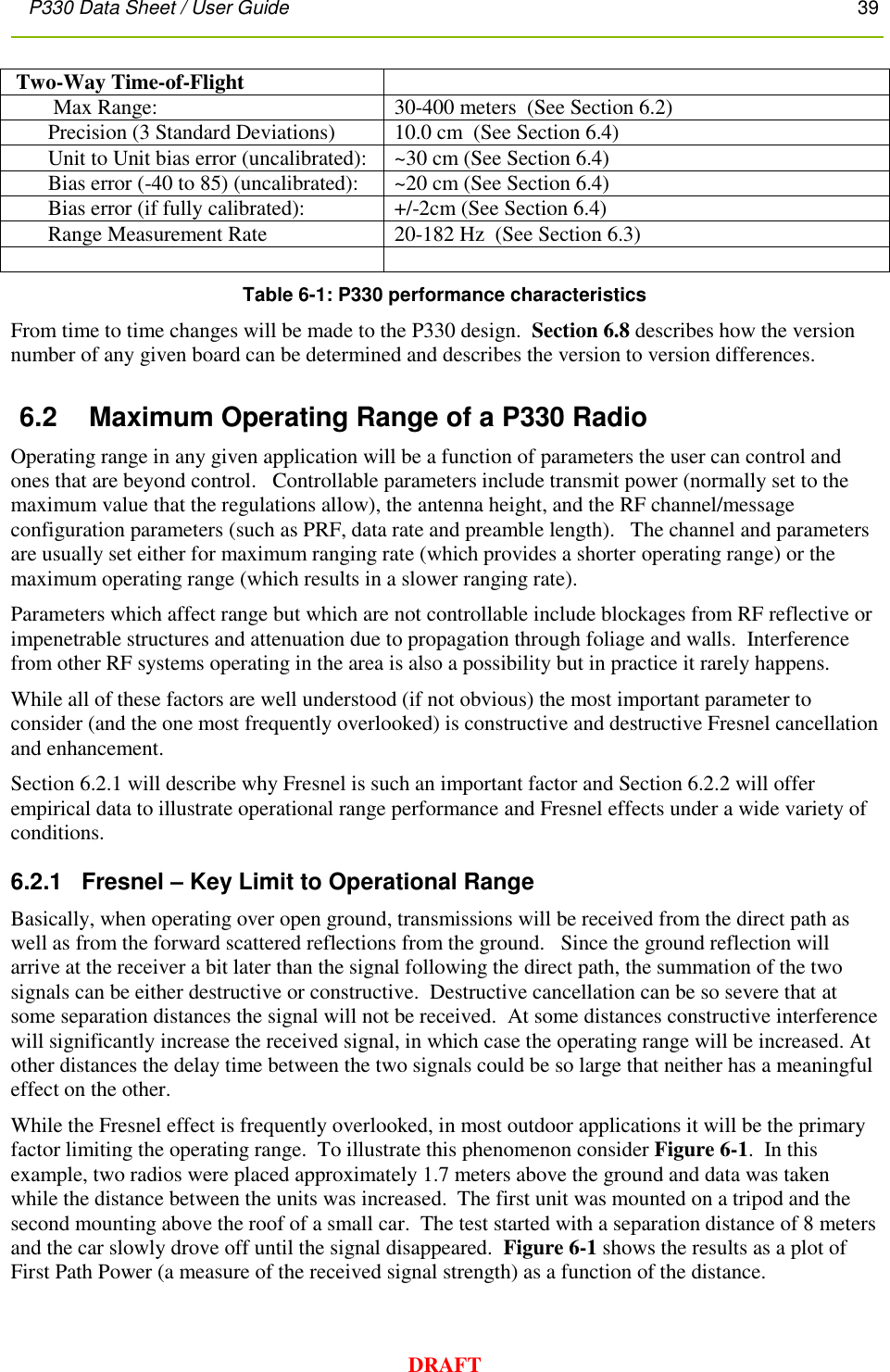 P330 Data Sheet / User Guide       39        DRAFT  Two-Way Time-of-Flight          Max Range:  30-400 meters  (See Section 6.2)        Precision (3 Standard Deviations) 10.0 cm  (See Section 6.4)        Unit to Unit bias error (uncalibrated): ~30 cm (See Section 6.4)        Bias error (-40 to 85) (uncalibrated): ~20 cm (See Section 6.4)        Bias error (if fully calibrated): +/-2cm (See Section 6.4)        Range Measurement Rate  20-182 Hz  (See Section 6.3)   Table 6-1: P330 performance characteristics From time to time changes will be made to the P330 design.  Section 6.8 describes how the version number of any given board can be determined and describes the version to version differences.  6.2  Maximum Operating Range of a P330 Radio  Operating range in any given application will be a function of parameters the user can control and ones that are beyond control.   Controllable parameters include transmit power (normally set to the maximum value that the regulations allow), the antenna height, and the RF channel/message configuration parameters (such as PRF, data rate and preamble length).   The channel and parameters are usually set either for maximum ranging rate (which provides a shorter operating range) or the maximum operating range (which results in a slower ranging rate).   Parameters which affect range but which are not controllable include blockages from RF reflective or impenetrable structures and attenuation due to propagation through foliage and walls.  Interference from other RF systems operating in the area is also a possibility but in practice it rarely happens.   While all of these factors are well understood (if not obvious) the most important parameter to consider (and the one most frequently overlooked) is constructive and destructive Fresnel cancellation and enhancement.  Section 6.2.1 will describe why Fresnel is such an important factor and Section 6.2.2 will offer empirical data to illustrate operational range performance and Fresnel effects under a wide variety of conditions. 6.2.1   Fresnel – Key Limit to Operational Range Basically, when operating over open ground, transmissions will be received from the direct path as well as from the forward scattered reflections from the ground.   Since the ground reflection will arrive at the receiver a bit later than the signal following the direct path, the summation of the two signals can be either destructive or constructive.  Destructive cancellation can be so severe that at some separation distances the signal will not be received.  At some distances constructive interference will significantly increase the received signal, in which case the operating range will be increased. At other distances the delay time between the two signals could be so large that neither has a meaningful effect on the other. While the Fresnel effect is frequently overlooked, in most outdoor applications it will be the primary factor limiting the operating range.  To illustrate this phenomenon consider Figure 6-1.  In this example, two radios were placed approximately 1.7 meters above the ground and data was taken while the distance between the units was increased.  The first unit was mounted on a tripod and the second mounting above the roof of a small car.  The test started with a separation distance of 8 meters and the car slowly drove off until the signal disappeared.  Figure 6-1 shows the results as a plot of First Path Power (a measure of the received signal strength) as a function of the distance. 