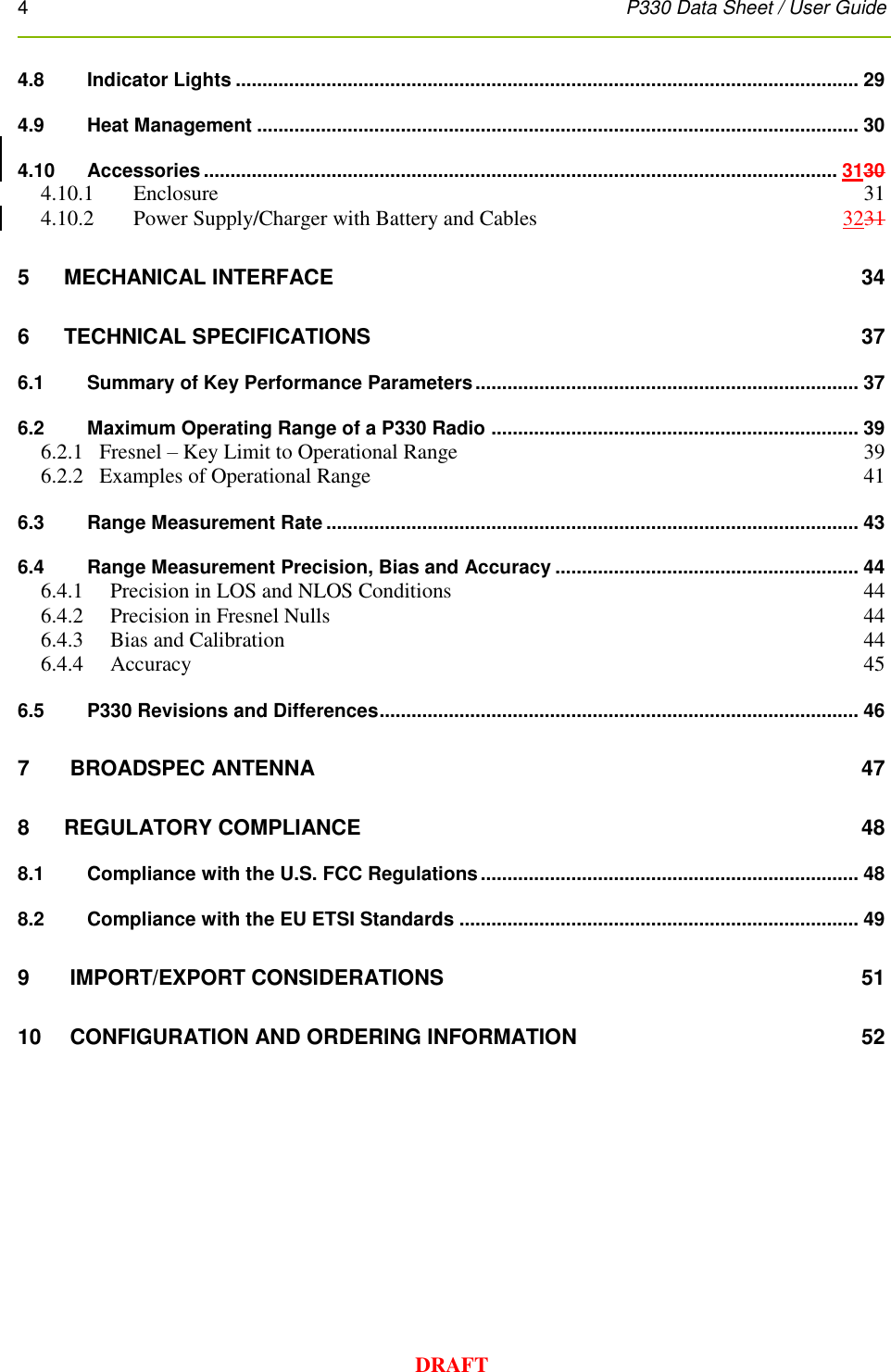 4      P330 Data Sheet / User Guide  DRAFT 4.8 Indicator Lights ..................................................................................................................... 29 4.9 Heat Management ................................................................................................................. 30 4.10 Accessories ....................................................................................................................... 3130 4.10.1 Enclosure  31 4.10.2 Power Supply/Charger with Battery and Cables  3231 5 MECHANICAL INTERFACE  34 6   TECHNICAL SPECIFICATIONS  37 6.1 Summary of Key Performance Parameters ........................................................................ 37 6.2 Maximum Operating Range of a P330 Radio ..................................................................... 39 6.2.1   Fresnel – Key Limit to Operational Range  39 6.2.2   Examples of Operational Range  41 6.3 Range Measurement Rate .................................................................................................... 43 6.4 Range Measurement Precision, Bias and Accuracy ......................................................... 44 6.4.1 Precision in LOS and NLOS Conditions  44 6.4.2 Precision in Fresnel Nulls  44 6.4.3 Bias and Calibration  44 6.4.4 Accuracy  45 6.5 P330 Revisions and Differences .......................................................................................... 46 7  BROADSPEC ANTENNA  47 8   REGULATORY COMPLIANCE  48 8.1 Compliance with the U.S. FCC Regulations ....................................................................... 48 8.2 Compliance with the EU ETSI Standards ........................................................................... 49 9  IMPORT/EXPORT CONSIDERATIONS  51 10  CONFIGURATION AND ORDERING INFORMATION  52 