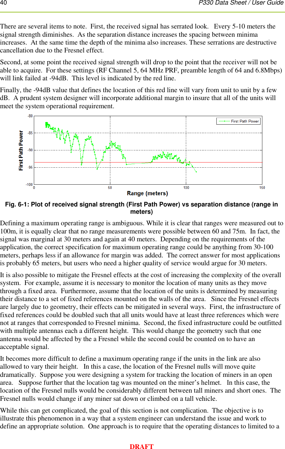 40      P330 Data Sheet / User Guide  DRAFT There are several items to note.  First, the received signal has serrated look.   Every 5-10 meters the signal strength diminishes.  As the separation distance increases the spacing between minima increases.  At the same time the depth of the minima also increases. These serrations are destructive cancellation due to the Fresnel effect. Second, at some point the received signal strength will drop to the point that the receiver will not be able to acquire.  For these settings (RF Channel 5, 64 MHz PRF, preamble length of 64 and 6.8Mbps) will link failed at -94dB.  This level is indicated by the red line. Finally, the -94dB value that defines the location of this red line will vary from unit to unit by a few dB.  A prudent system designer will incorporate additional margin to insure that all of the units will meet the system operational requirement.      Fig. 6-1: Plot of received signal strength (First Path Power) vs separation distance (range in meters) Defining a maximum operating range is ambiguous. While it is clear that ranges were measured out to 100m, it is equally clear that no range measurements were possible between 60 and 75m.  In fact, the signal was marginal at 30 meters and again at 40 meters.  Depending on the requirements of the application, the correct specification for maximum operating range could be anything from 30-100 meters, perhaps less if an allowance for margin was added.  The correct answer for most applications is probably 65 meters, but users who need a higher quality of service would argue for 30 meters. It is also possible to mitigate the Fresnel effects at the cost of increasing the complexity of the overall system.  For example, assume it is necessary to monitor the location of many units as they move through a fixed area.  Furthermore, assume that the location of the units is determined by measuring their distance to a set of fixed references mounted on the walls of the area.   Since the Fresnel effects are largely due to geometry, their effects can be mitigated in several ways.  First, the infrastructure of fixed references could be doubled such that all units would have at least three references which were not at ranges that corresponded to Fresnel minima.  Second, the fixed infrastructure could be outfitted with multiple antennas each a different height.  This would change the geometry such that one antenna would be affected by the a Fresnel while the second could be counted on to have an acceptable signal. It becomes more difficult to define a maximum operating range if the units in the link are also allowed to vary their height.   In this a case, the location of the Fresnel nulls will move quite dramatically.  Suppose you were designing a system for tracking the location of miners in an open area.   Suppose further that the location tag was mounted on the miner’s helmet.   In this case, the location of the Fresnel nulls would be considerably different between tall miners and short ones.  The Fresnel nulls would change if any miner sat down or climbed on a tall vehicle.  While this can get complicated, the goal of this section is not complication.  The objective is to illustrate this phenomenon in a way that a system engineer can understand the issue and work to define an appropriate solution.  One approach is to require that the operating distances to limited to a 