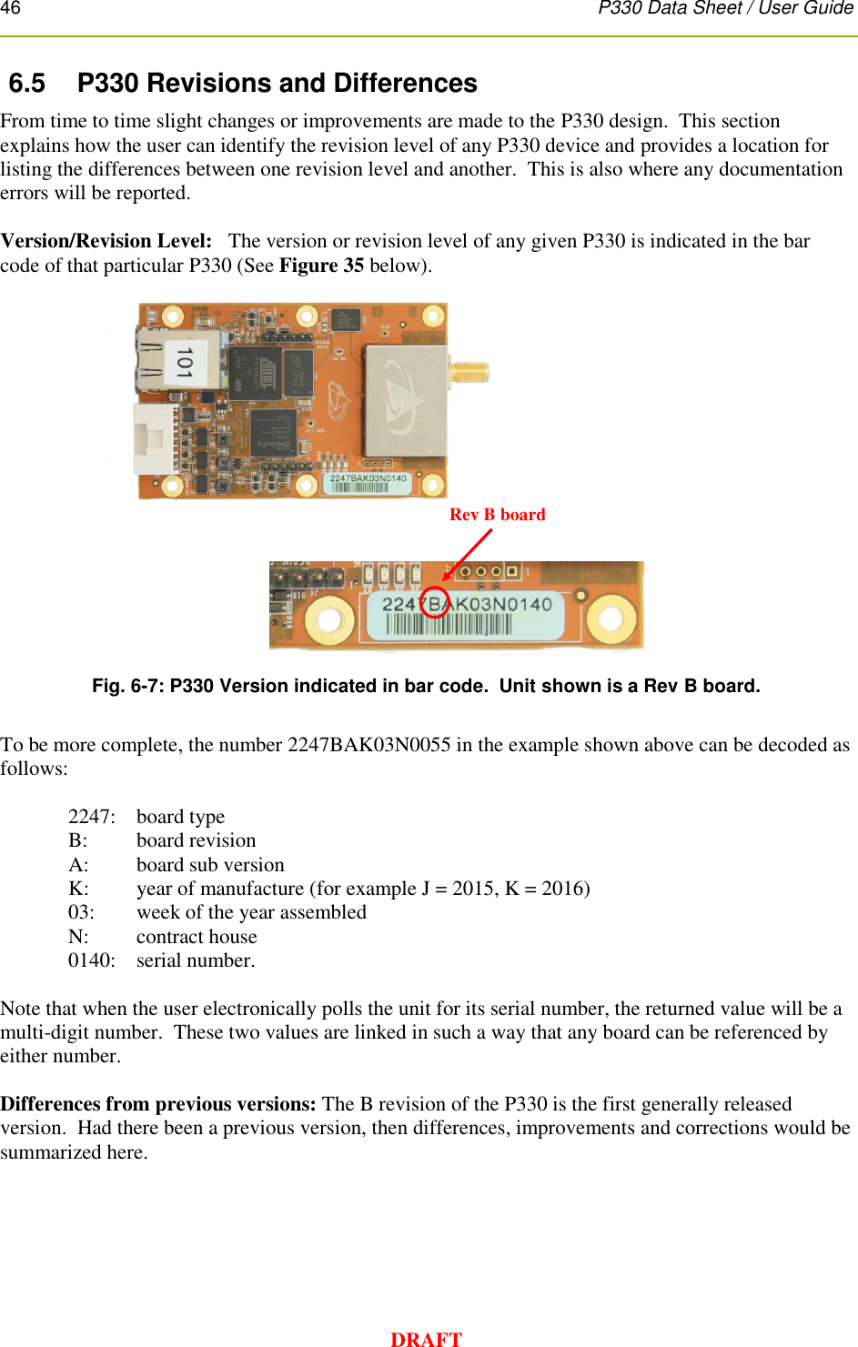 46      P330 Data Sheet / User Guide  DRAFT 6.5  P330 Revisions and Differences From time to time slight changes or improvements are made to the P330 design.  This section explains how the user can identify the revision level of any P330 device and provides a location for listing the differences between one revision level and another.  This is also where any documentation errors will be reported.    Version/Revision Level:   The version or revision level of any given P330 is indicated in the bar code of that particular P330 (See Figure 35 below).  Fig. 6-7: P330 Version indicated in bar code.  Unit shown is a Rev B board.  To be more complete, the number 2247BAK03N0055 in the example shown above can be decoded as follows:  2247:  board type B:   board revision A:  board sub version K:  year of manufacture (for example J = 2015, K = 2016) 03:  week of the year assembled N:  contract house 0140:  serial number.  Note that when the user electronically polls the unit for its serial number, the returned value will be a multi-digit number.  These two values are linked in such a way that any board can be referenced by either number.  Differences from previous versions: The B revision of the P330 is the first generally released version.  Had there been a previous version, then differences, improvements and corrections would be summarized here.    Rev B board