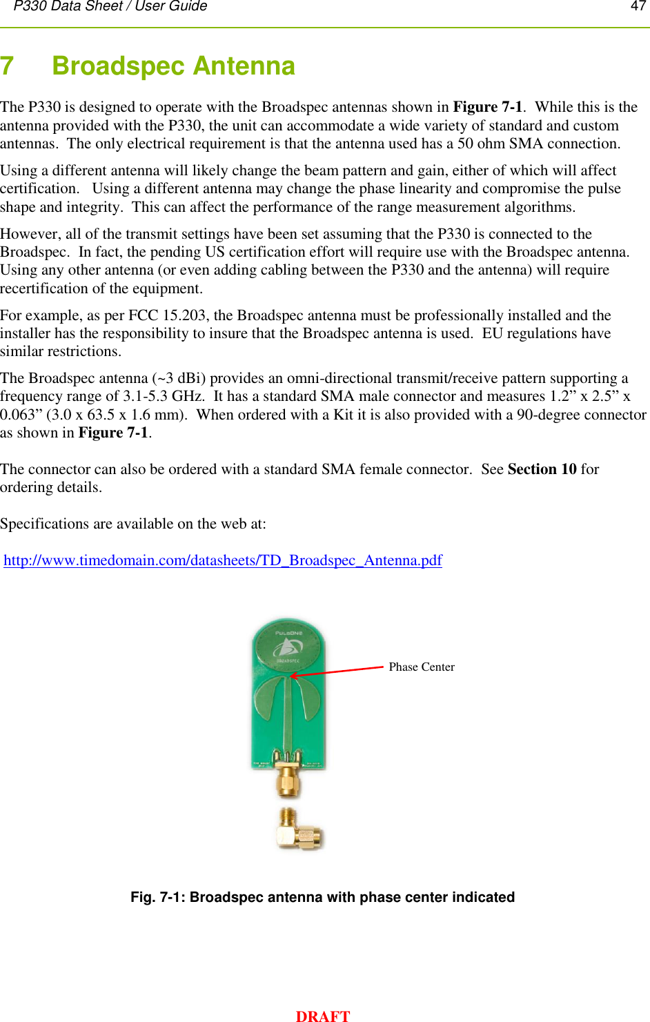P330 Data Sheet / User Guide       47        DRAFT 7    Broadspec Antenna The P330 is designed to operate with the Broadspec antennas shown in Figure 7-1.  While this is the antenna provided with the P330, the unit can accommodate a wide variety of standard and custom antennas.  The only electrical requirement is that the antenna used has a 50 ohm SMA connection. Using a different antenna will likely change the beam pattern and gain, either of which will affect certification.   Using a different antenna may change the phase linearity and compromise the pulse shape and integrity.  This can affect the performance of the range measurement algorithms.   However, all of the transmit settings have been set assuming that the P330 is connected to the Broadspec.  In fact, the pending US certification effort will require use with the Broadspec antenna. Using any other antenna (or even adding cabling between the P330 and the antenna) will require recertification of the equipment.    For example, as per FCC 15.203, the Broadspec antenna must be professionally installed and the installer has the responsibility to insure that the Broadspec antenna is used.  EU regulations have similar restrictions. The Broadspec antenna (~3 dBi) provides an omni-directional transmit/receive pattern supporting a frequency range of 3.1-5.3 GHz.  It has a standard SMA male connector and measures 1.2” x 2.5” x 0.063” (3.0 x 63.5 x 1.6 mm).  When ordered with a Kit it is also provided with a 90-degree connector as shown in Figure 7-1.  The connector can also be ordered with a standard SMA female connector.  See Section 10 for ordering details.  Specifications are available on the web at:   http://www.timedomain.com/datasheets/TD_Broadspec_Antenna.pdf   Fig. 7-1: Broadspec antenna with phase center indicated  Phase Center