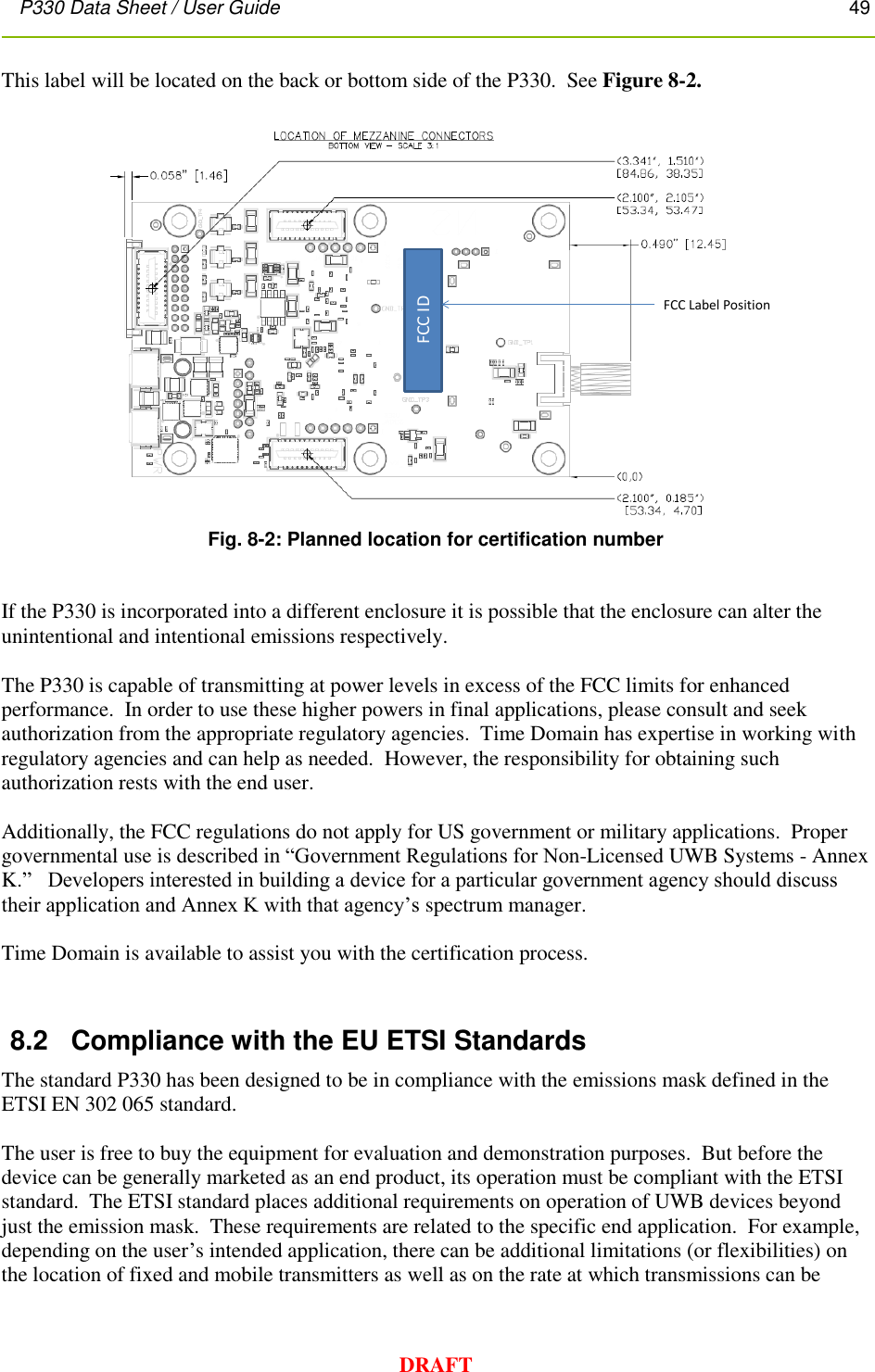 P330 Data Sheet / User Guide       49        DRAFT This label will be located on the back or bottom side of the P330.  See Figure 8-2.    Fig. 8-2: Planned location for certification number   If the P330 is incorporated into a different enclosure it is possible that the enclosure can alter the unintentional and intentional emissions respectively.    The P330 is capable of transmitting at power levels in excess of the FCC limits for enhanced performance.  In order to use these higher powers in final applications, please consult and seek authorization from the appropriate regulatory agencies.  Time Domain has expertise in working with regulatory agencies and can help as needed.  However, the responsibility for obtaining such authorization rests with the end user.  Additionally, the FCC regulations do not apply for US government or military applications.  Proper governmental use is described in “Government Regulations for Non-Licensed UWB Systems - Annex K.”   Developers interested in building a device for a particular government agency should discuss their application and Annex K with that agency’s spectrum manager.    Time Domain is available to assist you with the certification process.  8.2  Compliance with the EU ETSI Standards The standard P330 has been designed to be in compliance with the emissions mask defined in the ETSI EN 302 065 standard.    The user is free to buy the equipment for evaluation and demonstration purposes.  But before the device can be generally marketed as an end product, its operation must be compliant with the ETSI standard.  The ETSI standard places additional requirements on operation of UWB devices beyond just the emission mask.  These requirements are related to the specific end application.  For example, depending on the user’s intended application, there can be additional limitations (or flexibilities) on the location of fixed and mobile transmitters as well as on the rate at which transmissions can be FCC IDFCC Label Position