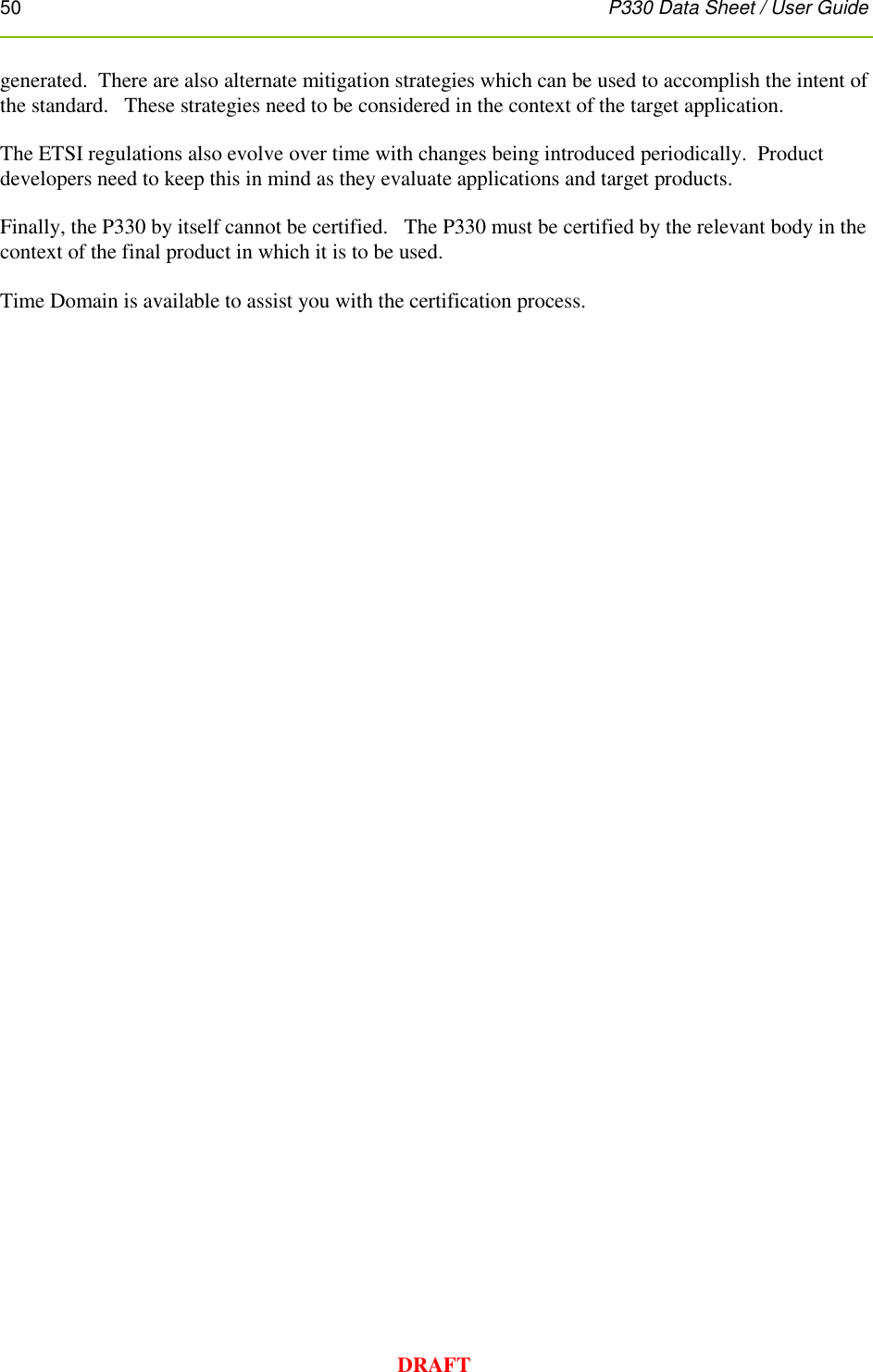 50      P330 Data Sheet / User Guide  DRAFT generated.  There are also alternate mitigation strategies which can be used to accomplish the intent of the standard.   These strategies need to be considered in the context of the target application.    The ETSI regulations also evolve over time with changes being introduced periodically.  Product developers need to keep this in mind as they evaluate applications and target products.   Finally, the P330 by itself cannot be certified.   The P330 must be certified by the relevant body in the context of the final product in which it is to be used.  Time Domain is available to assist you with the certification process. 