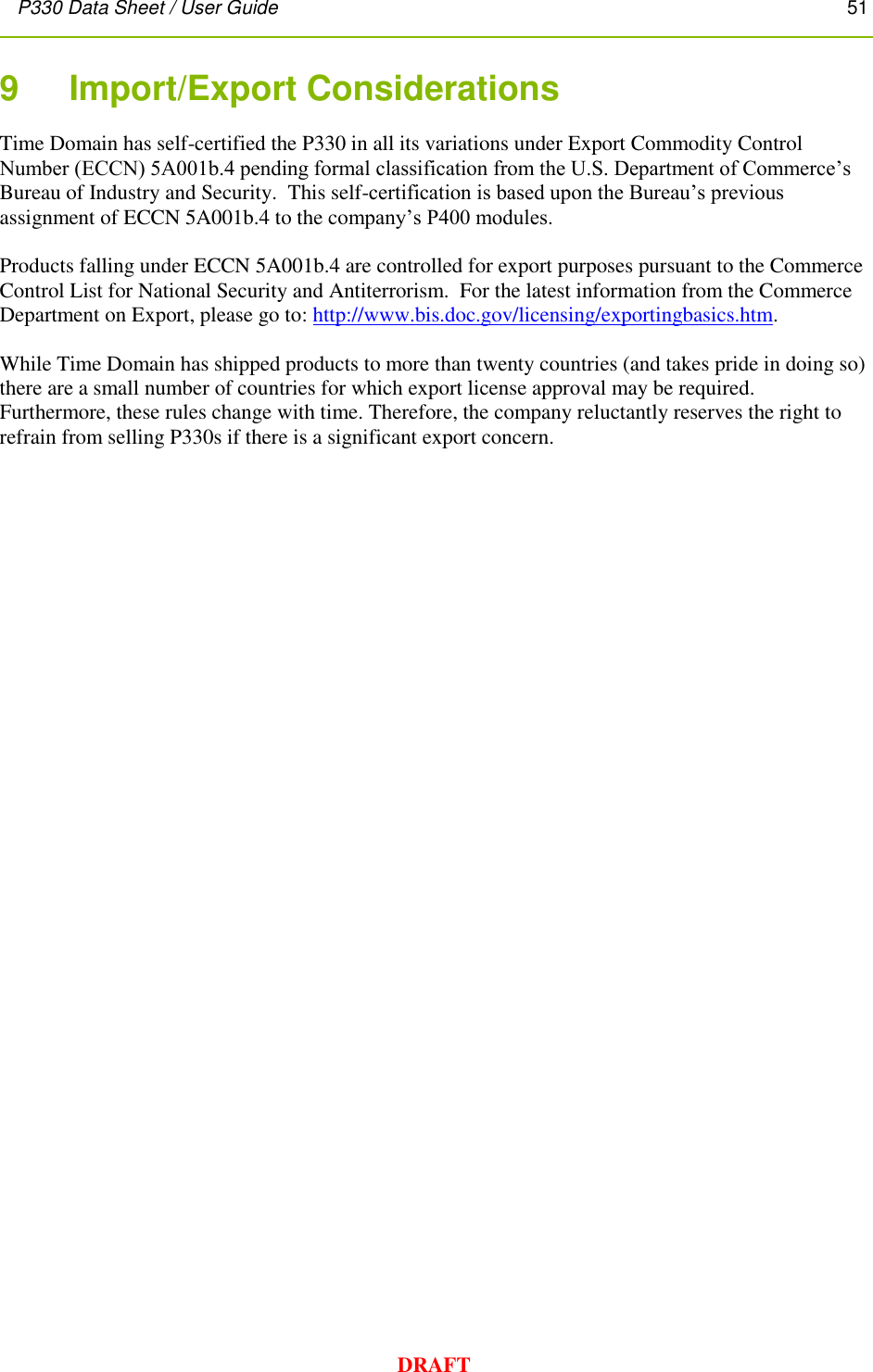 P330 Data Sheet / User Guide       51        DRAFT 9    Import/Export Considerations Time Domain has self-certified the P330 in all its variations under Export Commodity Control Number (ECCN) 5A001b.4 pending formal classification from the U.S. Department of Commerce’s Bureau of Industry and Security.  This self-certification is based upon the Bureau’s previous assignment of ECCN 5A001b.4 to the company’s P400 modules.    Products falling under ECCN 5A001b.4 are controlled for export purposes pursuant to the Commerce Control List for National Security and Antiterrorism.  For the latest information from the Commerce Department on Export, please go to: http://www.bis.doc.gov/licensing/exportingbasics.htm.  While Time Domain has shipped products to more than twenty countries (and takes pride in doing so) there are a small number of countries for which export license approval may be required.  Furthermore, these rules change with time. Therefore, the company reluctantly reserves the right to refrain from selling P330s if there is a significant export concern.  