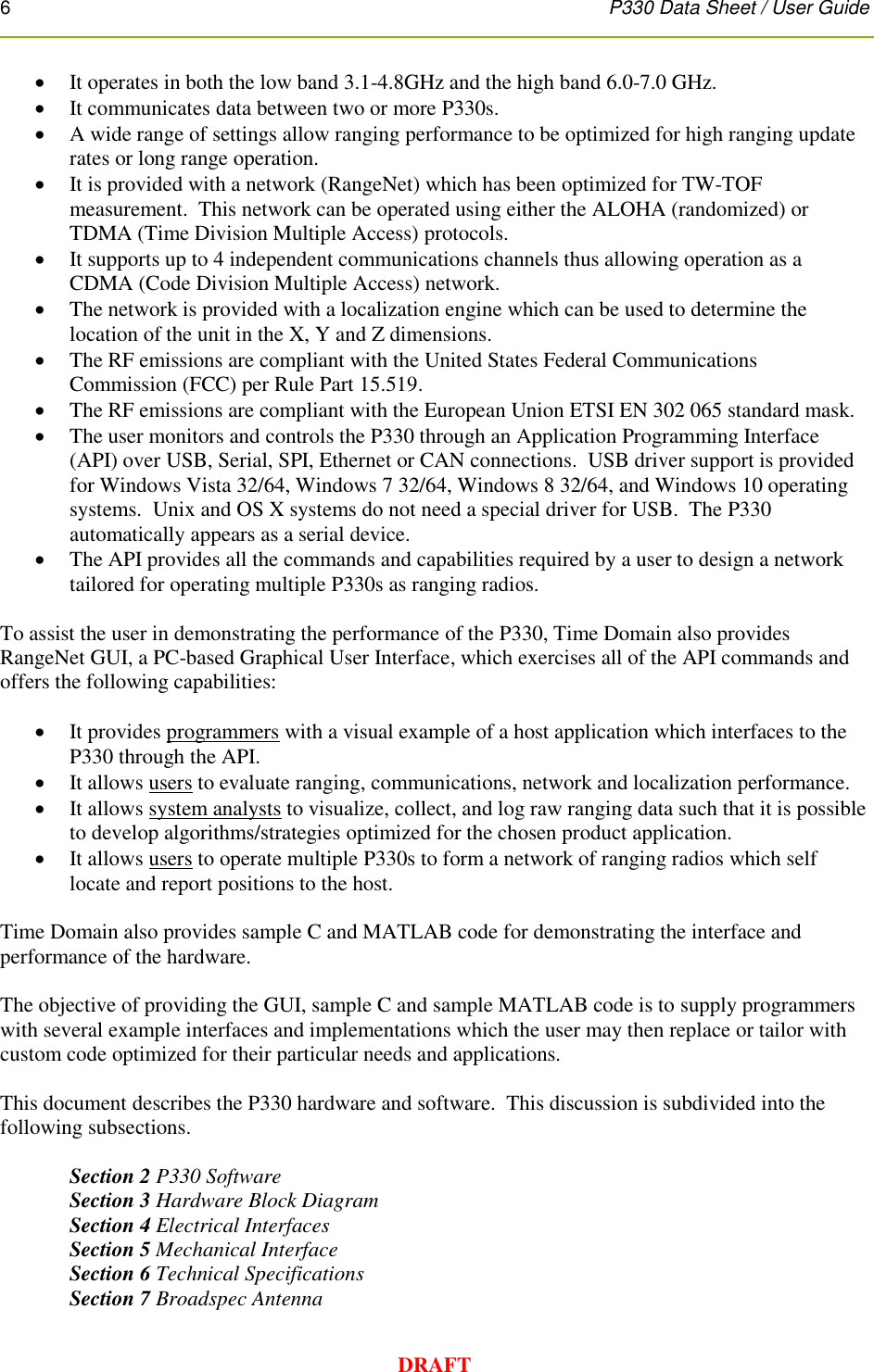 6      P330 Data Sheet / User Guide  DRAFT  It operates in both the low band 3.1-4.8GHz and the high band 6.0-7.0 GHz.  It communicates data between two or more P330s.  A wide range of settings allow ranging performance to be optimized for high ranging update rates or long range operation.  It is provided with a network (RangeNet) which has been optimized for TW-TOF measurement.  This network can be operated using either the ALOHA (randomized) or TDMA (Time Division Multiple Access) protocols.  It supports up to 4 independent communications channels thus allowing operation as a CDMA (Code Division Multiple Access) network.    The network is provided with a localization engine which can be used to determine the location of the unit in the X, Y and Z dimensions.    The RF emissions are compliant with the United States Federal Communications Commission (FCC) per Rule Part 15.519.   The RF emissions are compliant with the European Union ETSI EN 302 065 standard mask.  The user monitors and controls the P330 through an Application Programming Interface (API) over USB, Serial, SPI, Ethernet or CAN connections.  USB driver support is provided for Windows Vista 32/64, Windows 7 32/64, Windows 8 32/64, and Windows 10 operating systems.  Unix and OS X systems do not need a special driver for USB.  The P330 automatically appears as a serial device.  The API provides all the commands and capabilities required by a user to design a network tailored for operating multiple P330s as ranging radios.    To assist the user in demonstrating the performance of the P330, Time Domain also provides RangeNet GUI, a PC-based Graphical User Interface, which exercises all of the API commands and offers the following capabilities:   It provides programmers with a visual example of a host application which interfaces to the P330 through the API.  It allows users to evaluate ranging, communications, network and localization performance.  It allows system analysts to visualize, collect, and log raw ranging data such that it is possible to develop algorithms/strategies optimized for the chosen product application.  It allows users to operate multiple P330s to form a network of ranging radios which self locate and report positions to the host.  Time Domain also provides sample C and MATLAB code for demonstrating the interface and performance of the hardware.  The objective of providing the GUI, sample C and sample MATLAB code is to supply programmers with several example interfaces and implementations which the user may then replace or tailor with custom code optimized for their particular needs and applications.    This document describes the P330 hardware and software.  This discussion is subdivided into the following subsections.    Section 2 P330 Software Section 3 Hardware Block Diagram Section 4 Electrical Interfaces Section 5 Mechanical Interface Section 6 Technical Specifications Section 7 Broadspec Antenna 