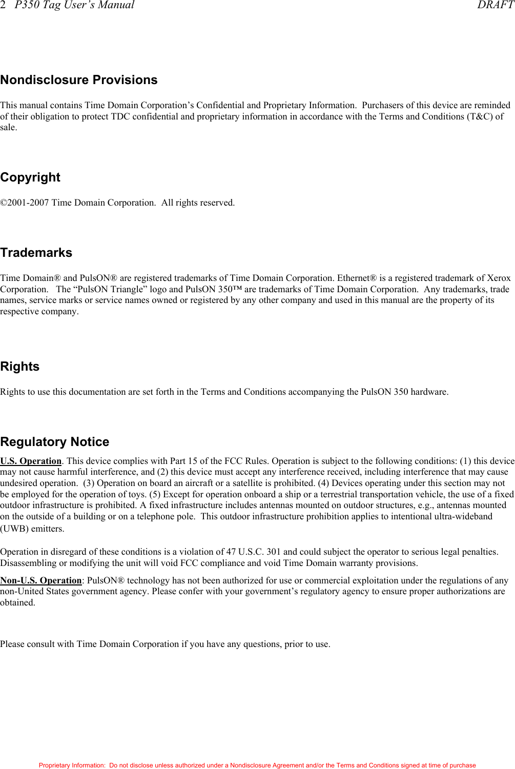 2   P350 Tag User’s Manual     DRAFT Proprietary Information:  Do not disclose unless authorized under a Nondisclosure Agreement and/or the Terms and Conditions signed at time of purchase  Nondisclosure Provisions This manual contains Time Domain Corporation’s Confidential and Proprietary Information.  Purchasers of this device are reminded of their obligation to protect TDC confidential and proprietary information in accordance with the Terms and Conditions (T&amp;C) of sale.  Copyright ©2001-2007 Time Domain Corporation.  All rights reserved.  Trademarks Time Domain® and PulsON® are registered trademarks of Time Domain Corporation. Ethernet® is a registered trademark of Xerox Corporation.   The “PulsON Triangle” logo and PulsON 350™ are trademarks of Time Domain Corporation.  Any trademarks, trade names, service marks or service names owned or registered by any other company and used in this manual are the property of its respective company.  Rights Rights to use this documentation are set forth in the Terms and Conditions accompanying the PulsON 350 hardware.  Regulatory Notice U.S. Operation. This device complies with Part 15 of the FCC Rules. Operation is subject to the following conditions: (1) this device may not cause harmful interference, and (2) this device must accept any interference received, including interference that may cause undesired operation.  (3) Operation on board an aircraft or a satellite is prohibited. (4) Devices operating under this section may not be employed for the operation of toys. (5) Except for operation onboard a ship or a terrestrial transportation vehicle, the use of a fixed outdoor infrastructure is prohibited. A fixed infrastructure includes antennas mounted on outdoor structures, e.g., antennas mounted  on the outside of a building or on a telephone pole.  This outdoor infrastructure prohibition applies to intentional ultra-wideband (UWB) emitters.   Operation in disregard of these conditions is a violation of 47 U.S.C. 301 and could subject the operator to serious legal penalties.  Disassembling or modifying the unit will void FCC compliance and void Time Domain warranty provisions. Non-U.S. Operation: PulsON® technology has not been authorized for use or commercial exploitation under the regulations of any non-United States government agency. Please confer with your government’s regulatory agency to ensure proper authorizations are obtained.  Please consult with Time Domain Corporation if you have any questions, prior to use. 