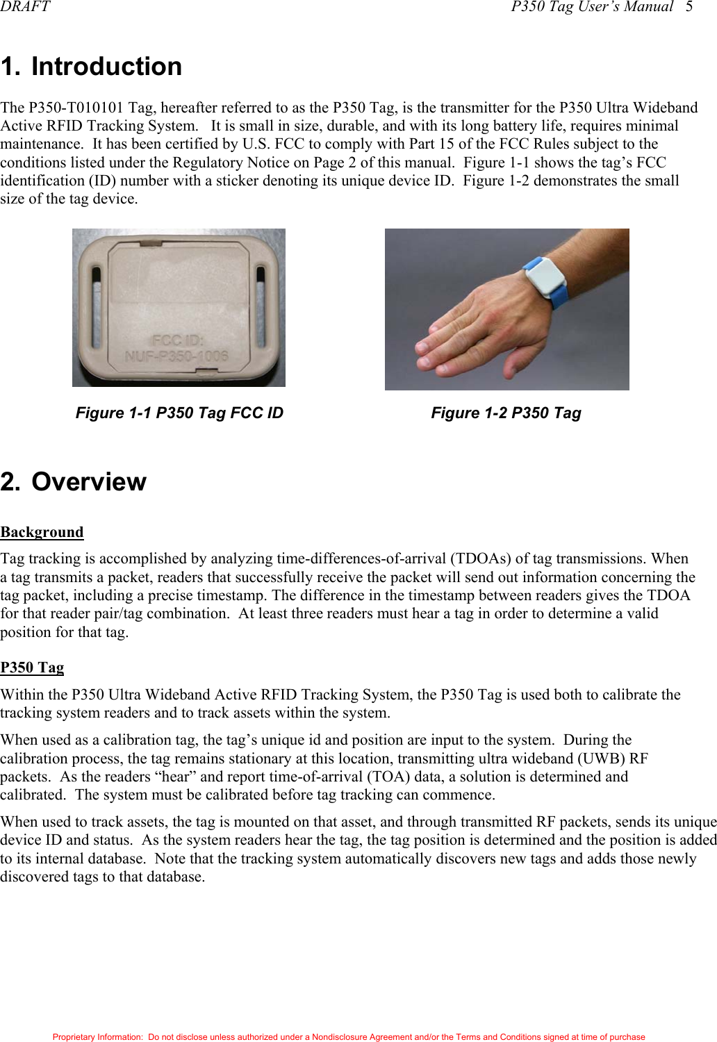 DRAFT                                                                                                                    P350 Tag User’s Manual   5 Proprietary Information:  Do not disclose unless authorized under a Nondisclosure Agreement and/or the Terms and Conditions signed at time of purchase 1. Introduction The P350-T010101 Tag, hereafter referred to as the P350 Tag, is the transmitter for the P350 Ultra Wideband Active RFID Tracking System.   It is small in size, durable, and with its long battery life, requires minimal maintenance.  It has been certified by U.S. FCC to comply with Part 15 of the FCC Rules subject to the conditions listed under the Regulatory Notice on Page 2 of this manual.  Figure 1-1 shows the tag’s FCC identification (ID) number with a sticker denoting its unique device ID.  Figure 1-2 demonstrates the small size of the tag device.                       Figure 1-1 P350 Tag FCC ID                  Figure 1-2 P350 Tag  2. Overview Background Tag tracking is accomplished by analyzing time-differences-of-arrival (TDOAs) of tag transmissions. When a tag transmits a packet, readers that successfully receive the packet will send out information concerning the tag packet, including a precise timestamp. The difference in the timestamp between readers gives the TDOA for that reader pair/tag combination.  At least three readers must hear a tag in order to determine a valid position for that tag.  P350 Tag Within the P350 Ultra Wideband Active RFID Tracking System, the P350 Tag is used both to calibrate the tracking system readers and to track assets within the system.   When used as a calibration tag, the tag’s unique id and position are input to the system.  During the calibration process, the tag remains stationary at this location, transmitting ultra wideband (UWB) RF packets.  As the readers “hear” and report time-of-arrival (TOA) data, a solution is determined and calibrated.  The system must be calibrated before tag tracking can commence. When used to track assets, the tag is mounted on that asset, and through transmitted RF packets, sends its unique device ID and status.  As the system readers hear the tag, the tag position is determined and the position is added to its internal database.  Note that the tracking system automatically discovers new tags and adds those newly discovered tags to that database.   