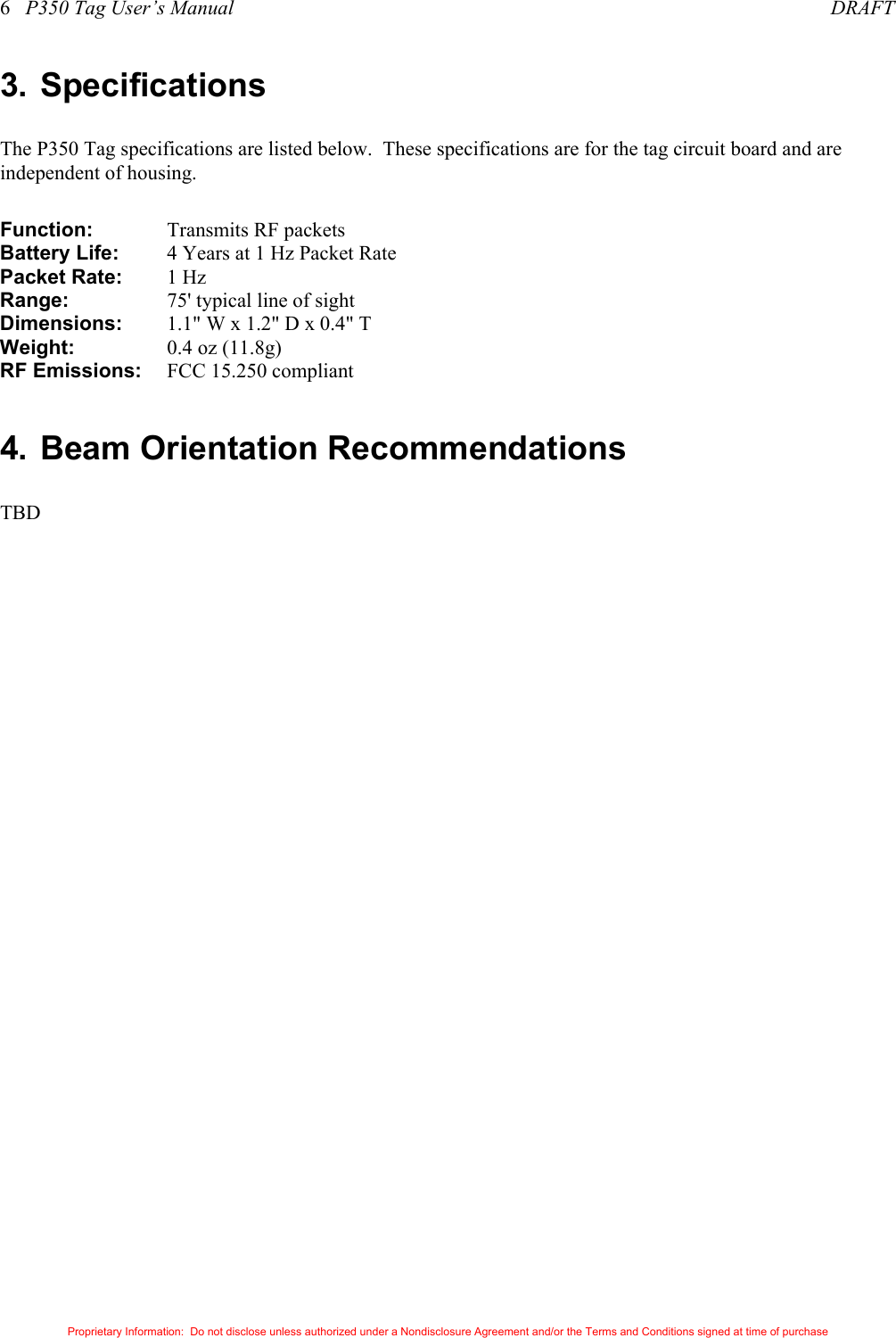6   P350 Tag User’s Manual     DRAFT Proprietary Information:  Do not disclose unless authorized under a Nondisclosure Agreement and/or the Terms and Conditions signed at time of purchase 3. Specifications The P350 Tag specifications are listed below.  These specifications are for the tag circuit board and are independent of housing. Function:  Transmits RF packets  Battery Life:    4 Years at 1 Hz Packet Rate Packet Rate:    1 Hz Range:  75&apos; typical line of sight Dimensions:  1.1&quot; W x 1.2&quot; D x 0.4&quot; T Weight:  0.4 oz (11.8g) RF Emissions:    FCC 15.250 compliant  4. Beam Orientation Recommendations TBD 