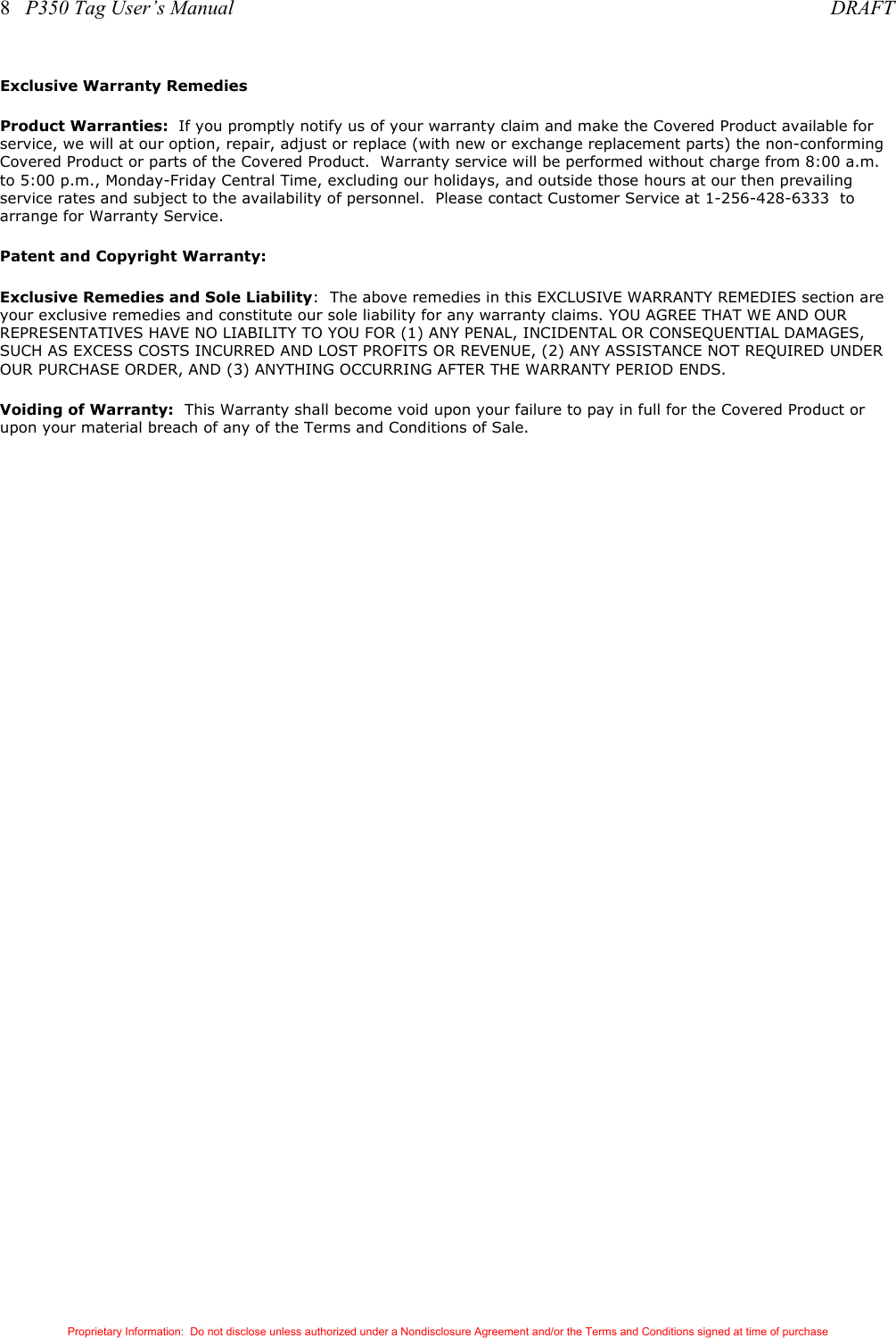 8   P350 Tag User’s Manual     DRAFT Proprietary Information:  Do not disclose unless authorized under a Nondisclosure Agreement and/or the Terms and Conditions signed at time of purchase Exclusive Warranty Remedies Product Warranties:  If you promptly notify us of your warranty claim and make the Covered Product available for service, we will at our option, repair, adjust or replace (with new or exchange replacement parts) the non-conforming Covered Product or parts of the Covered Product.  Warranty service will be performed without charge from 8:00 a.m. to 5:00 p.m., Monday-Friday Central Time, excluding our holidays, and outside those hours at our then prevailing service rates and subject to the availability of personnel.  Please contact Customer Service at 1-256-428-6333  to arrange for Warranty Service. Patent and Copyright Warranty: Exclusive Remedies and Sole Liability:  The above remedies in this EXCLUSIVE WARRANTY REMEDIES section are your exclusive remedies and constitute our sole liability for any warranty claims. YOU AGREE THAT WE AND OUR REPRESENTATIVES HAVE NO LIABILITY TO YOU FOR (1) ANY PENAL, INCIDENTAL OR CONSEQUENTIAL DAMAGES, SUCH AS EXCESS COSTS INCURRED AND LOST PROFITS OR REVENUE, (2) ANY ASSISTANCE NOT REQUIRED UNDER OUR PURCHASE ORDER, AND (3) ANYTHING OCCURRING AFTER THE WARRANTY PERIOD ENDS.   Voiding of Warranty:  This Warranty shall become void upon your failure to pay in full for the Covered Product or upon your material breach of any of the Terms and Conditions of Sale. 