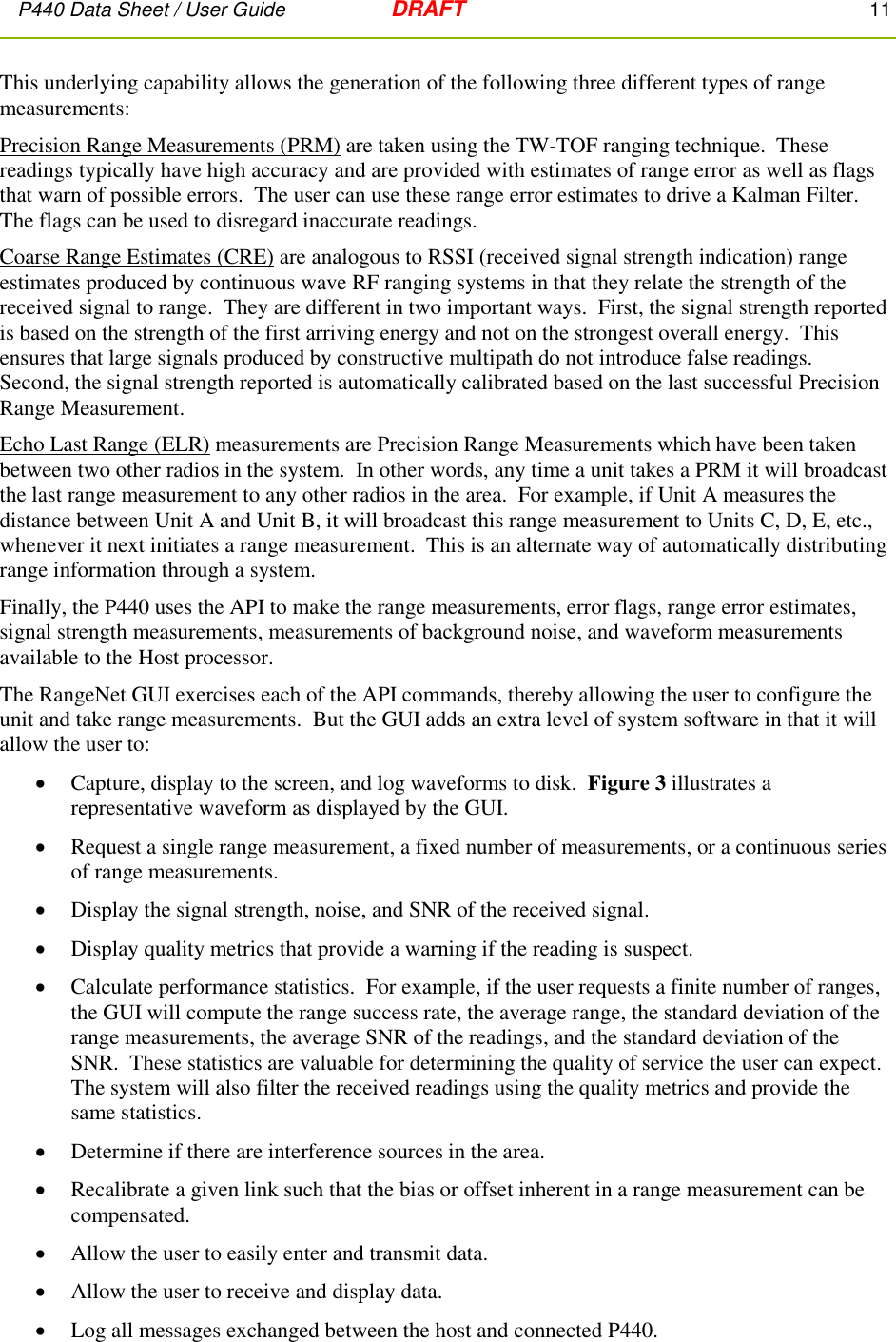 P440 Data Sheet / User Guide   DRAFT    11         This underlying capability allows the generation of the following three different types of range measurements: Precision Range Measurements (PRM) are taken using the TW-TOF ranging technique.  These readings typically have high accuracy and are provided with estimates of range error as well as flags that warn of possible errors.  The user can use these range error estimates to drive a Kalman Filter.  The flags can be used to disregard inaccurate readings. Coarse Range Estimates (CRE) are analogous to RSSI (received signal strength indication) range estimates produced by continuous wave RF ranging systems in that they relate the strength of the received signal to range.  They are different in two important ways.  First, the signal strength reported is based on the strength of the first arriving energy and not on the strongest overall energy.  This ensures that large signals produced by constructive multipath do not introduce false readings.  Second, the signal strength reported is automatically calibrated based on the last successful Precision Range Measurement. Echo Last Range (ELR) measurements are Precision Range Measurements which have been taken between two other radios in the system.  In other words, any time a unit takes a PRM it will broadcast the last range measurement to any other radios in the area.  For example, if Unit A measures the distance between Unit A and Unit B, it will broadcast this range measurement to Units C, D, E, etc., whenever it next initiates a range measurement.  This is an alternate way of automatically distributing range information through a system. Finally, the P440 uses the API to make the range measurements, error flags, range error estimates,   signal strength measurements, measurements of background noise, and waveform measurements available to the Host processor. The RangeNet GUI exercises each of the API commands, thereby allowing the user to configure the unit and take range measurements.  But the GUI adds an extra level of system software in that it will allow the user to:  Capture, display to the screen, and log waveforms to disk.  Figure 3 illustrates a representative waveform as displayed by the GUI.  Request a single range measurement, a fixed number of measurements, or a continuous series of range measurements.  Display the signal strength, noise, and SNR of the received signal.  Display quality metrics that provide a warning if the reading is suspect.  Calculate performance statistics.  For example, if the user requests a finite number of ranges, the GUI will compute the range success rate, the average range, the standard deviation of the range measurements, the average SNR of the readings, and the standard deviation of the SNR.  These statistics are valuable for determining the quality of service the user can expect.   The system will also filter the received readings using the quality metrics and provide the same statistics.    Determine if there are interference sources in the area.    Recalibrate a given link such that the bias or offset inherent in a range measurement can be compensated.  Allow the user to easily enter and transmit data.  Allow the user to receive and display data.  Log all messages exchanged between the host and connected P440. 